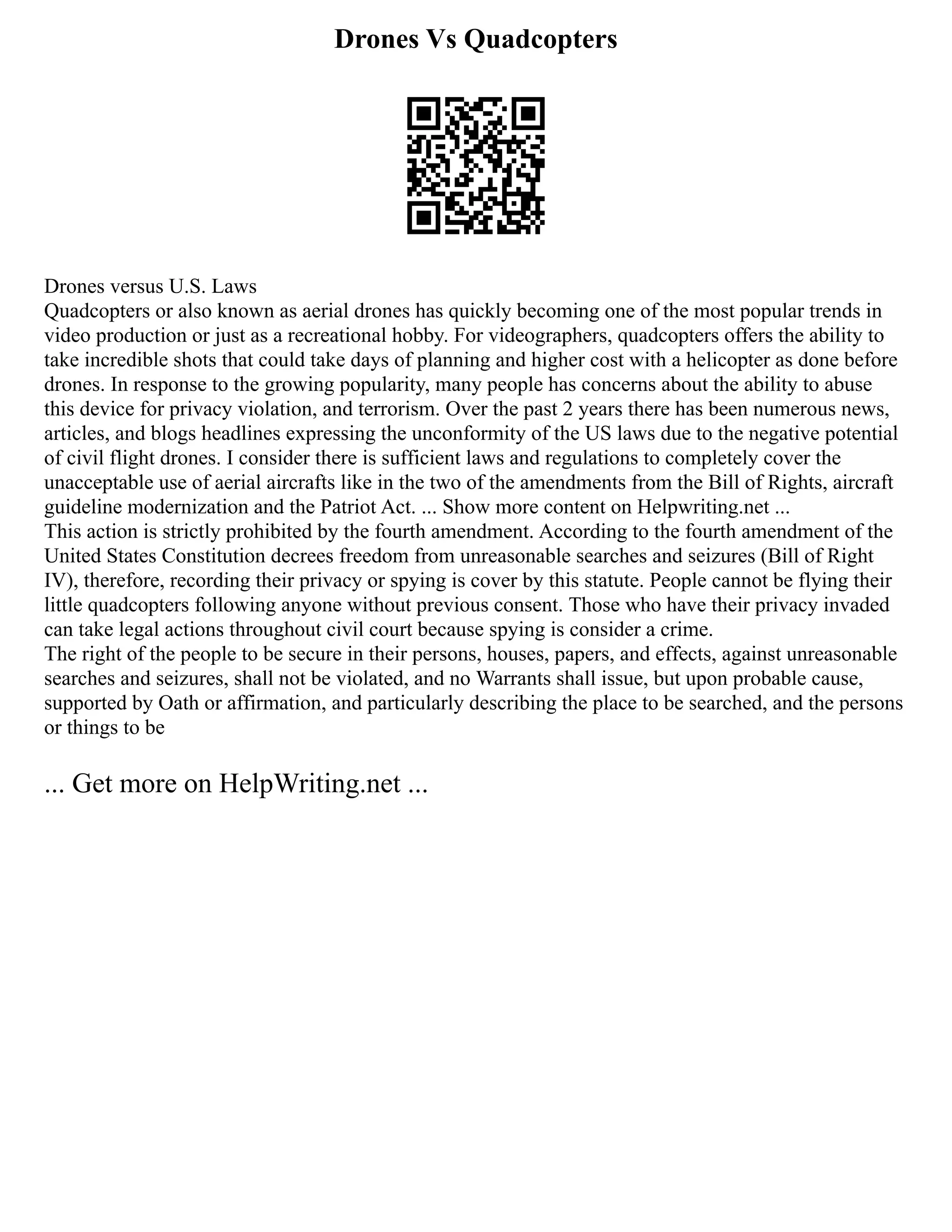 Drones Vs Quadcopters
Drones versus U.S. Laws
Quadcopters or also known as aerial drones has quickly becoming one of the most popular trends in
video production or just as a recreational hobby. For videographers, quadcopters offers the ability to
take incredible shots that could take days of planning and higher cost with a helicopter as done before
drones. In response to the growing popularity, many people has concerns about the ability to abuse
this device for privacy violation, and terrorism. Over the past 2 years there has been numerous news,
articles, and blogs headlines expressing the unconformity of the US laws due to the negative potential
of civil flight drones. I consider there is sufficient laws and regulations to completely cover the
unacceptable use of aerial aircrafts like in the two of the amendments from the Bill of Rights, aircraft
guideline modernization and the Patriot Act. ... Show more content on Helpwriting.net ...
This action is strictly prohibited by the fourth amendment. According to the fourth amendment of the
United States Constitution decrees freedom from unreasonable searches and seizures (Bill of Right
IV), therefore, recording their privacy or spying is cover by this statute. People cannot be flying their
little quadcopters following anyone without previous consent. Those who have their privacy invaded
can take legal actions throughout civil court because spying is consider a crime.
The right of the people to be secure in their persons, houses, papers, and effects, against unreasonable
searches and seizures, shall not be violated, and no Warrants shall issue, but upon probable cause,
supported by Oath or affirmation, and particularly describing the place to be searched, and the persons
or things to be
... Get more on HelpWriting.net ...
 