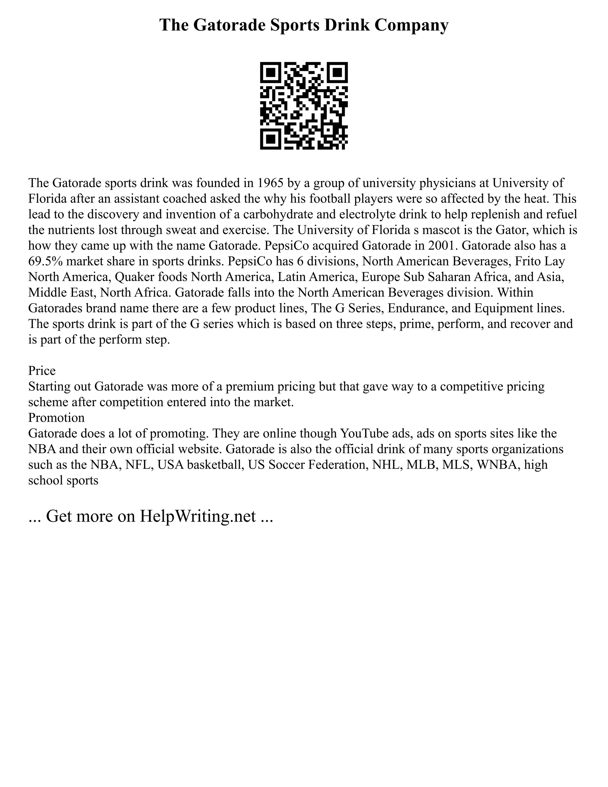 The Gatorade Sports Drink Company
The Gatorade sports drink was founded in 1965 by a group of university physicians at University of
Florida after an assistant coached asked the why his football players were so affected by the heat. This
lead to the discovery and invention of a carbohydrate and electrolyte drink to help replenish and refuel
the nutrients lost through sweat and exercise. The University of Florida s mascot is the Gator, which is
how they came up with the name Gatorade. PepsiCo acquired Gatorade in 2001. Gatorade also has a
69.5% market share in sports drinks. PepsiCo has 6 divisions, North American Beverages, Frito Lay
North America, Quaker foods North America, Latin America, Europe Sub Saharan Africa, and Asia,
Middle East, North Africa. Gatorade falls into the North American Beverages division. Within
Gatorades brand name there are a few product lines, The G Series, Endurance, and Equipment lines.
The sports drink is part of the G series which is based on three steps, prime, perform, and recover and
is part of the perform step.
Price
Starting out Gatorade was more of a premium pricing but that gave way to a competitive pricing
scheme after competition entered into the market.
Promotion
Gatorade does a lot of promoting. They are online though YouTube ads, ads on sports sites like the
NBA and their own official website. Gatorade is also the official drink of many sports organizations
such as the NBA, NFL, USA basketball, US Soccer Federation, NHL, MLB, MLS, WNBA, high
school sports
... Get more on HelpWriting.net ...
 