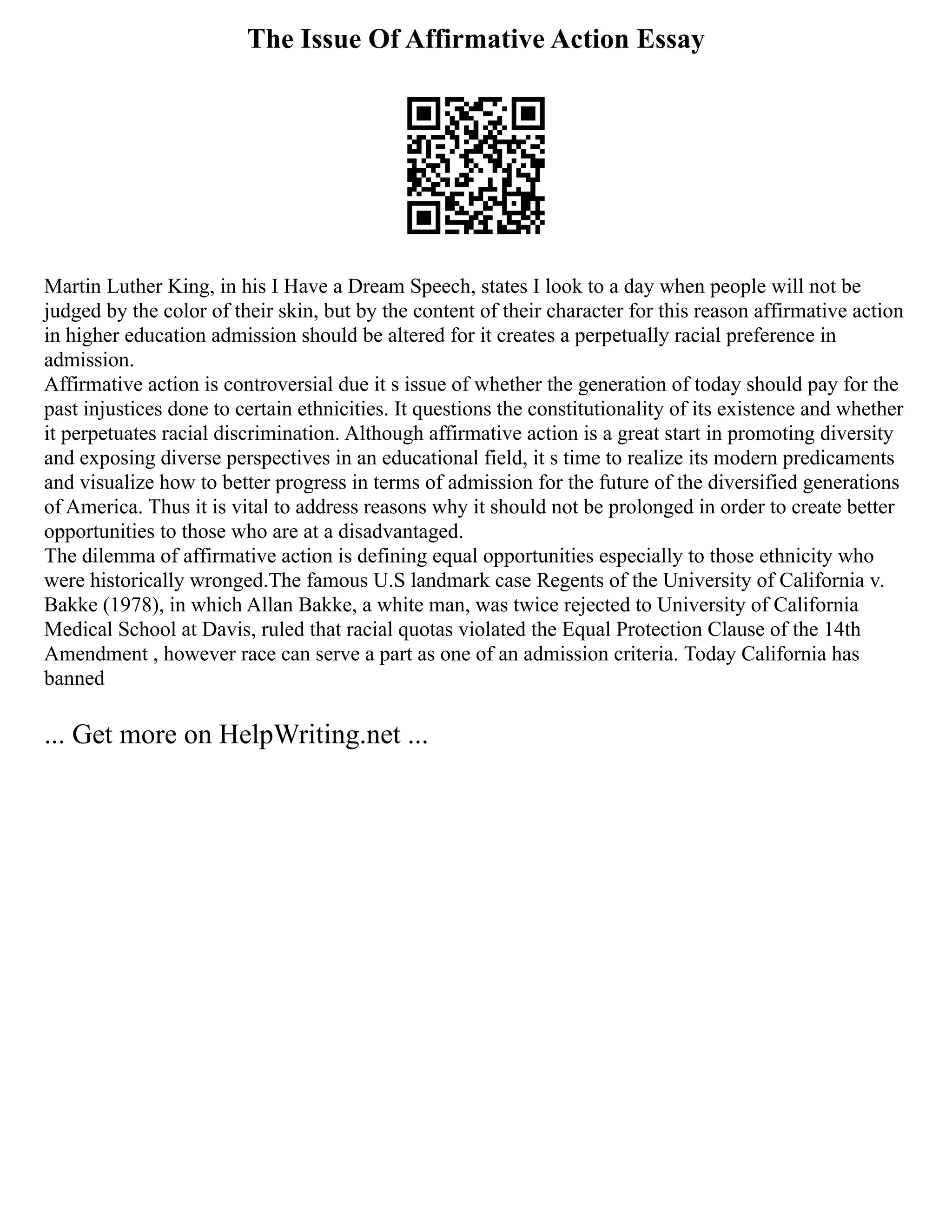 The Issue Of Affirmative Action Essay
Martin Luther King, in his I Have a Dream Speech, states I look to a day when people will not be
judged by the color of their skin, but by the content of their character for this reason affirmative action
in higher education admission should be altered for it creates a perpetually racial preference in
admission.
Affirmative action is controversial due it s issue of whether the generation of today should pay for the
past injustices done to certain ethnicities. It questions the constitutionality of its existence and whether
it perpetuates racial discrimination. Although affirmative action is a great start in promoting diversity
and exposing diverse perspectives in an educational field, it s time to realize its modern predicaments
and visualize how to better progress in terms of admission for the future of the diversified generations
of America. Thus it is vital to address reasons why it should not be prolonged in order to create better
opportunities to those who are at a disadvantaged.
The dilemma of affirmative action is defining equal opportunities especially to those ethnicity who
were historically wronged.The famous U.S landmark case Regents of the University of California v.
Bakke (1978), in which Allan Bakke, a white man, was twice rejected to University of California
Medical School at Davis, ruled that racial quotas violated the Equal Protection Clause of the 14th
Amendment , however race can serve a part as one of an admission criteria. Today California has
banned
... Get more on HelpWriting.net ...
 