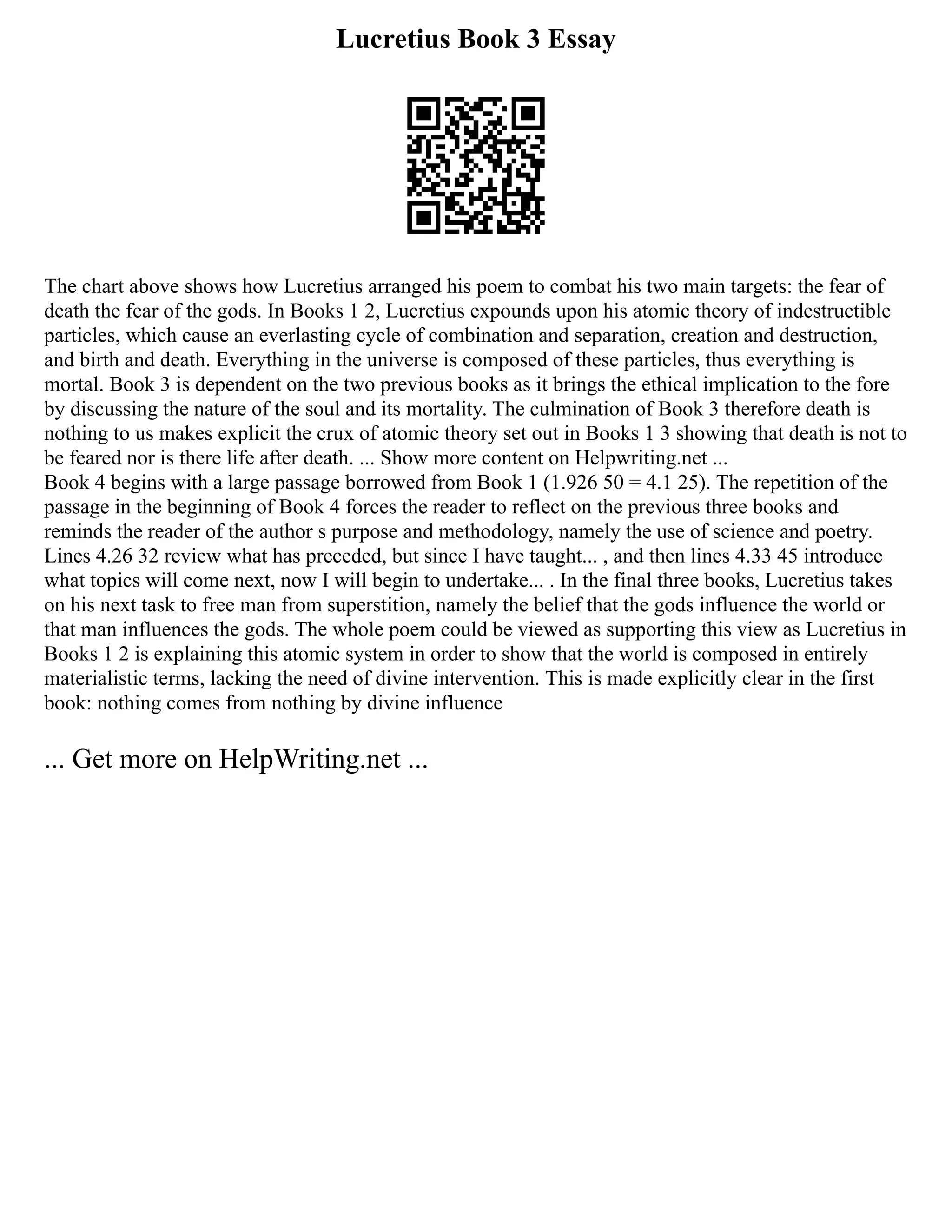 Lucretius Book 3 Essay
The chart above shows how Lucretius arranged his poem to combat his two main targets: the fear of
death the fear of the gods. In Books 1 2, Lucretius expounds upon his atomic theory of indestructible
particles, which cause an everlasting cycle of combination and separation, creation and destruction,
and birth and death. Everything in the universe is composed of these particles, thus everything is
mortal. Book 3 is dependent on the two previous books as it brings the ethical implication to the fore
by discussing the nature of the soul and its mortality. The culmination of Book 3 therefore death is
nothing to us makes explicit the crux of atomic theory set out in Books 1 3 showing that death is not to
be feared nor is there life after death. ... Show more content on Helpwriting.net ...
Book 4 begins with a large passage borrowed from Book 1 (1.926 50 = 4.1 25). The repetition of the
passage in the beginning of Book 4 forces the reader to reflect on the previous three books and
reminds the reader of the author s purpose and methodology, namely the use of science and poetry.
Lines 4.26 32 review what has preceded, but since I have taught... , and then lines 4.33 45 introduce
what topics will come next, now I will begin to undertake... . In the final three books, Lucretius takes
on his next task to free man from superstition, namely the belief that the gods influence the world or
that man influences the gods. The whole poem could be viewed as supporting this view as Lucretius in
Books 1 2 is explaining this atomic system in order to show that the world is composed in entirely
materialistic terms, lacking the need of divine intervention. This is made explicitly clear in the first
book: nothing comes from nothing by divine influence
... Get more on HelpWriting.net ...
 