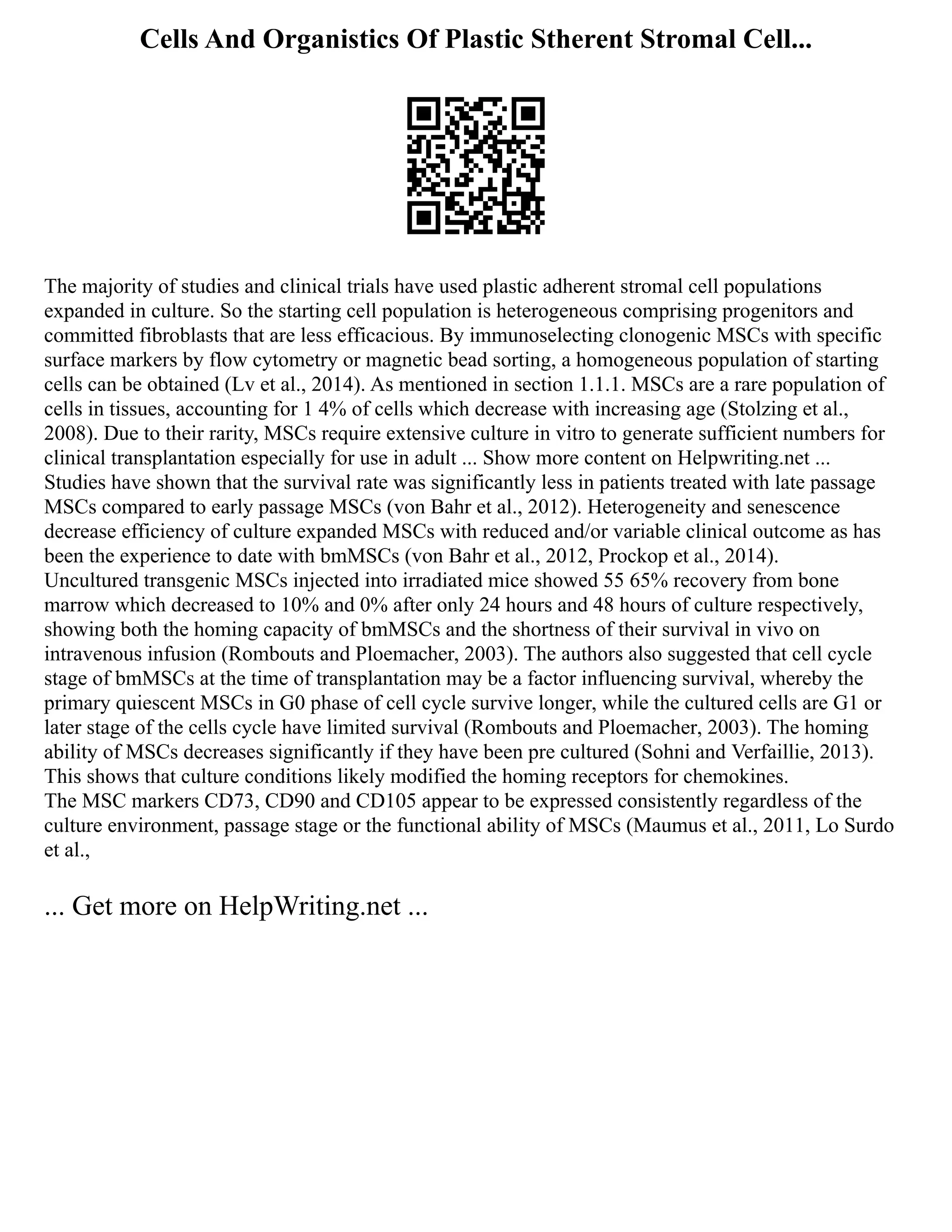 Cells And Organistics Of Plastic Stherent Stromal Cell...
The majority of studies and clinical trials have used plastic adherent stromal cell populations
expanded in culture. So the starting cell population is heterogeneous comprising progenitors and
committed fibroblasts that are less efficacious. By immunoselecting clonogenic MSCs with specific
surface markers by flow cytometry or magnetic bead sorting, a homogeneous population of starting
cells can be obtained (Lv et al., 2014). As mentioned in section 1.1.1. MSCs are a rare population of
cells in tissues, accounting for 1 4% of cells which decrease with increasing age (Stolzing et al.,
2008). Due to their rarity, MSCs require extensive culture in vitro to generate sufficient numbers for
clinical transplantation especially for use in adult ... Show more content on Helpwriting.net ...
Studies have shown that the survival rate was significantly less in patients treated with late passage
MSCs compared to early passage MSCs (von Bahr et al., 2012). Heterogeneity and senescence
decrease efficiency of culture expanded MSCs with reduced and/or variable clinical outcome as has
been the experience to date with bmMSCs (von Bahr et al., 2012, Prockop et al., 2014).
Uncultured transgenic MSCs injected into irradiated mice showed 55 65% recovery from bone
marrow which decreased to 10% and 0% after only 24 hours and 48 hours of culture respectively,
showing both the homing capacity of bmMSCs and the shortness of their survival in vivo on
intravenous infusion (Rombouts and Ploemacher, 2003). The authors also suggested that cell cycle
stage of bmMSCs at the time of transplantation may be a factor influencing survival, whereby the
primary quiescent MSCs in G0 phase of cell cycle survive longer, while the cultured cells are G1 or
later stage of the cells cycle have limited survival (Rombouts and Ploemacher, 2003). The homing
ability of MSCs decreases significantly if they have been pre cultured (Sohni and Verfaillie, 2013).
This shows that culture conditions likely modified the homing receptors for chemokines.
The MSC markers CD73, CD90 and CD105 appear to be expressed consistently regardless of the
culture environment, passage stage or the functional ability of MSCs (Maumus et al., 2011, Lo Surdo
et al.,
... Get more on HelpWriting.net ...
 