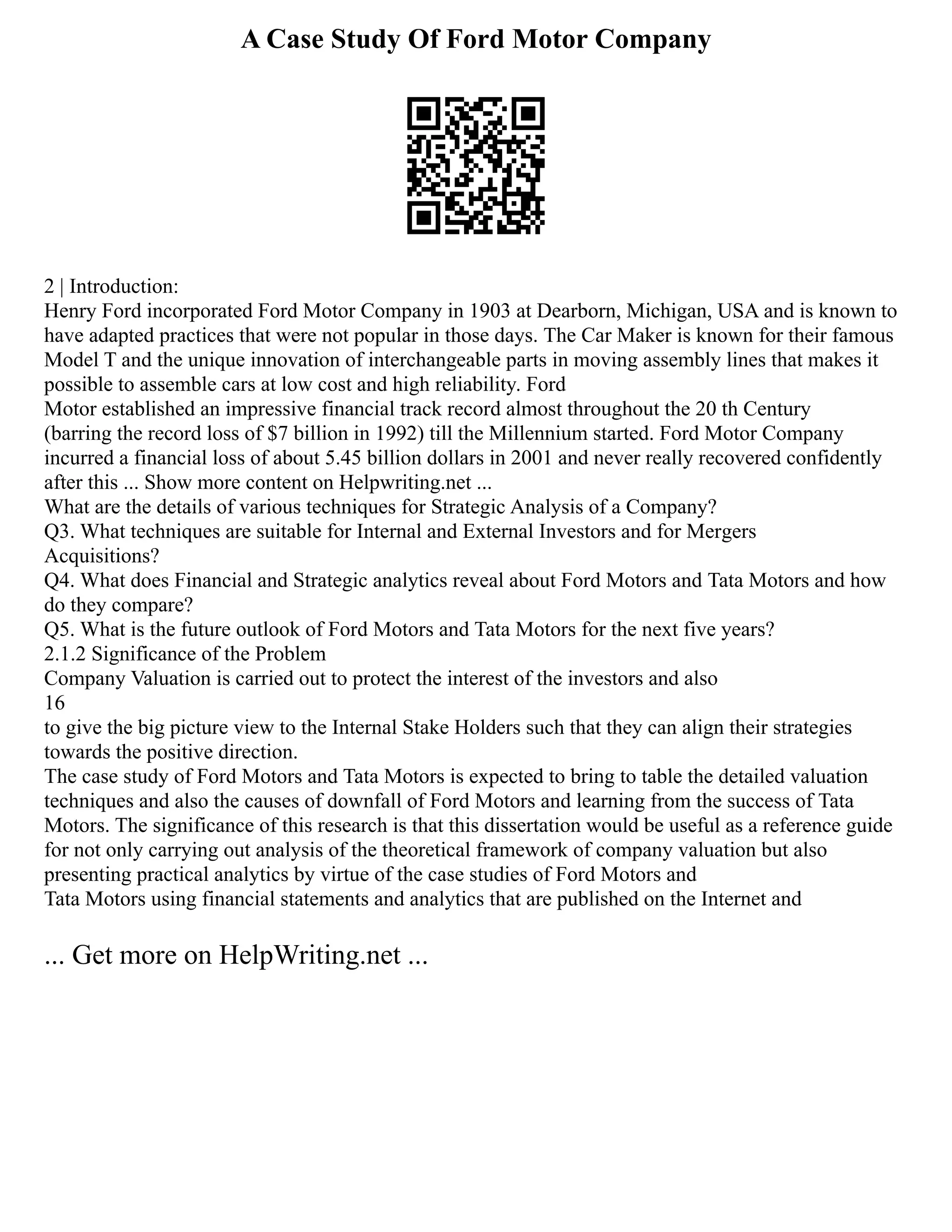 A Case Study Of Ford Motor Company
2 | Introduction:
Henry Ford incorporated Ford Motor Company in 1903 at Dearborn, Michigan, USA and is known to
have adapted practices that were not popular in those days. The Car Maker is known for their famous
Model T and the unique innovation of interchangeable parts in moving assembly lines that makes it
possible to assemble cars at low cost and high reliability. Ford
Motor established an impressive financial track record almost throughout the 20 th Century
(barring the record loss of $7 billion in 1992) till the Millennium started. Ford Motor Company
incurred a financial loss of about 5.45 billion dollars in 2001 and never really recovered confidently
after this ... Show more content on Helpwriting.net ...
What are the details of various techniques for Strategic Analysis of a Company?
Q3. What techniques are suitable for Internal and External Investors and for Mergers
Acquisitions?
Q4. What does Financial and Strategic analytics reveal about Ford Motors and Tata Motors and how
do they compare?
Q5. What is the future outlook of Ford Motors and Tata Motors for the next five years?
2.1.2 Significance of the Problem
Company Valuation is carried out to protect the interest of the investors and also
16
to give the big picture view to the Internal Stake Holders such that they can align their strategies
towards the positive direction.
The case study of Ford Motors and Tata Motors is expected to bring to table the detailed valuation
techniques and also the causes of downfall of Ford Motors and learning from the success of Tata
Motors. The significance of this research is that this dissertation would be useful as a reference guide
for not only carrying out analysis of the theoretical framework of company valuation but also
presenting practical analytics by virtue of the case studies of Ford Motors and
Tata Motors using financial statements and analytics that are published on the Internet and
... Get more on HelpWriting.net ...
 