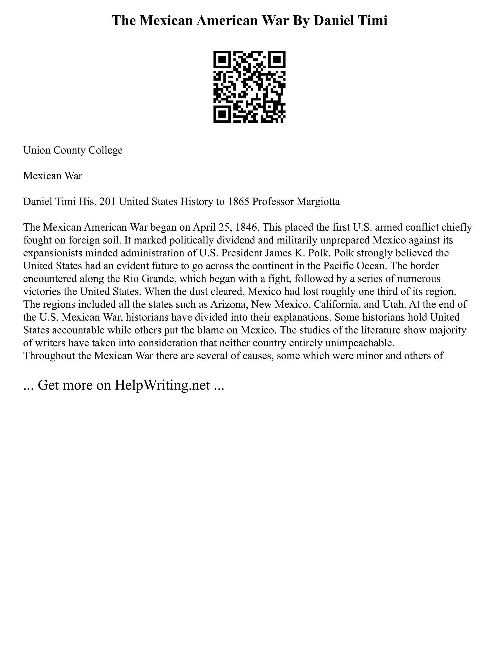 The Mexican American War By Daniel Timi
Union County College
Mexican War
Daniel Timi His. 201 United States History to 1865 Professor Margiotta
The Mexican American War began on April 25, 1846. This placed the first U.S. armed conflict chiefly
fought on foreign soil. It marked politically dividend and militarily unprepared Mexico against its
expansionists minded administration of U.S. President James K. Polk. Polk strongly believed the
United States had an evident future to go across the continent in the Pacific Ocean. The border
encountered along the Rio Grande, which began with a fight, followed by a series of numerous
victories the United States. When the dust cleared, Mexico had lost roughly one third of its region.
The regions included all the states such as Arizona, New Mexico, California, and Utah. At the end of
the U.S. Mexican War, historians have divided into their explanations. Some historians hold United
States accountable while others put the blame on Mexico. The studies of the literature show majority
of writers have taken into consideration that neither country entirely unimpeachable.
Throughout the Mexican War there are several of causes, some which were minor and others of
... Get more on HelpWriting.net ...
 