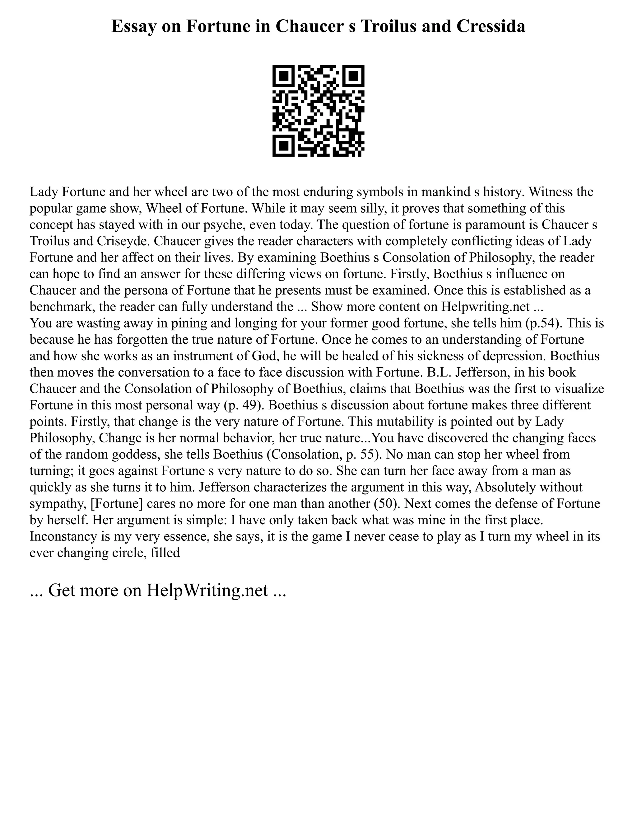 Essay on Fortune in Chaucer s Troilus and Cressida
Lady Fortune and her wheel are two of the most enduring symbols in mankind s history. Witness the
popular game show, Wheel of Fortune. While it may seem silly, it proves that something of this
concept has stayed with in our psyche, even today. The question of fortune is paramount is Chaucer s
Troilus and Criseyde. Chaucer gives the reader characters with completely conflicting ideas of Lady
Fortune and her affect on their lives. By examining Boethius s Consolation of Philosophy, the reader
can hope to find an answer for these differing views on fortune. Firstly, Boethius s influence on
Chaucer and the persona of Fortune that he presents must be examined. Once this is established as a
benchmark, the reader can fully understand the ... Show more content on Helpwriting.net ...
You are wasting away in pining and longing for your former good fortune, she tells him (p.54). This is
because he has forgotten the true nature of Fortune. Once he comes to an understanding of Fortune
and how she works as an instrument of God, he will be healed of his sickness of depression. Boethius
then moves the conversation to a face to face discussion with Fortune. B.L. Jefferson, in his book
Chaucer and the Consolation of Philosophy of Boethius, claims that Boethius was the first to visualize
Fortune in this most personal way (p. 49). Boethius s discussion about fortune makes three different
points. Firstly, that change is the very nature of Fortune. This mutability is pointed out by Lady
Philosophy, Change is her normal behavior, her true nature...You have discovered the changing faces
of the random goddess, she tells Boethius (Consolation, p. 55). No man can stop her wheel from
turning; it goes against Fortune s very nature to do so. She can turn her face away from a man as
quickly as she turns it to him. Jefferson characterizes the argument in this way, Absolutely without
sympathy, [Fortune] cares no more for one man than another (50). Next comes the defense of Fortune
by herself. Her argument is simple: I have only taken back what was mine in the first place.
Inconstancy is my very essence, she says, it is the game I never cease to play as I turn my wheel in its
ever changing circle, filled
... Get more on HelpWriting.net ...
 