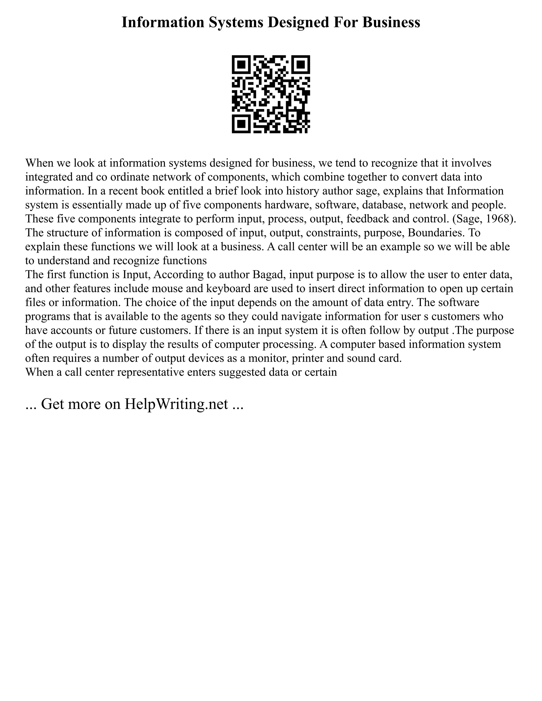 Information Systems Designed For Business
When we look at information systems designed for business, we tend to recognize that it involves
integrated and co ordinate network of components, which combine together to convert data into
information. In a recent book entitled a brief look into history author sage, explains that Information
system is essentially made up of five components hardware, software, database, network and people.
These five components integrate to perform input, process, output, feedback and control. (Sage, 1968).
The structure of information is composed of input, output, constraints, purpose, Boundaries. To
explain these functions we will look at a business. A call center will be an example so we will be able
to understand and recognize functions
The first function is Input, According to author Bagad, input purpose is to allow the user to enter data,
and other features include mouse and keyboard are used to insert direct information to open up certain
files or information. The choice of the input depends on the amount of data entry. The software
programs that is available to the agents so they could navigate information for user s customers who
have accounts or future customers. If there is an input system it is often follow by output .The purpose
of the output is to display the results of computer processing. A computer based information system
often requires a number of output devices as a monitor, printer and sound card.
When a call center representative enters suggested data or certain
... Get more on HelpWriting.net ...
 