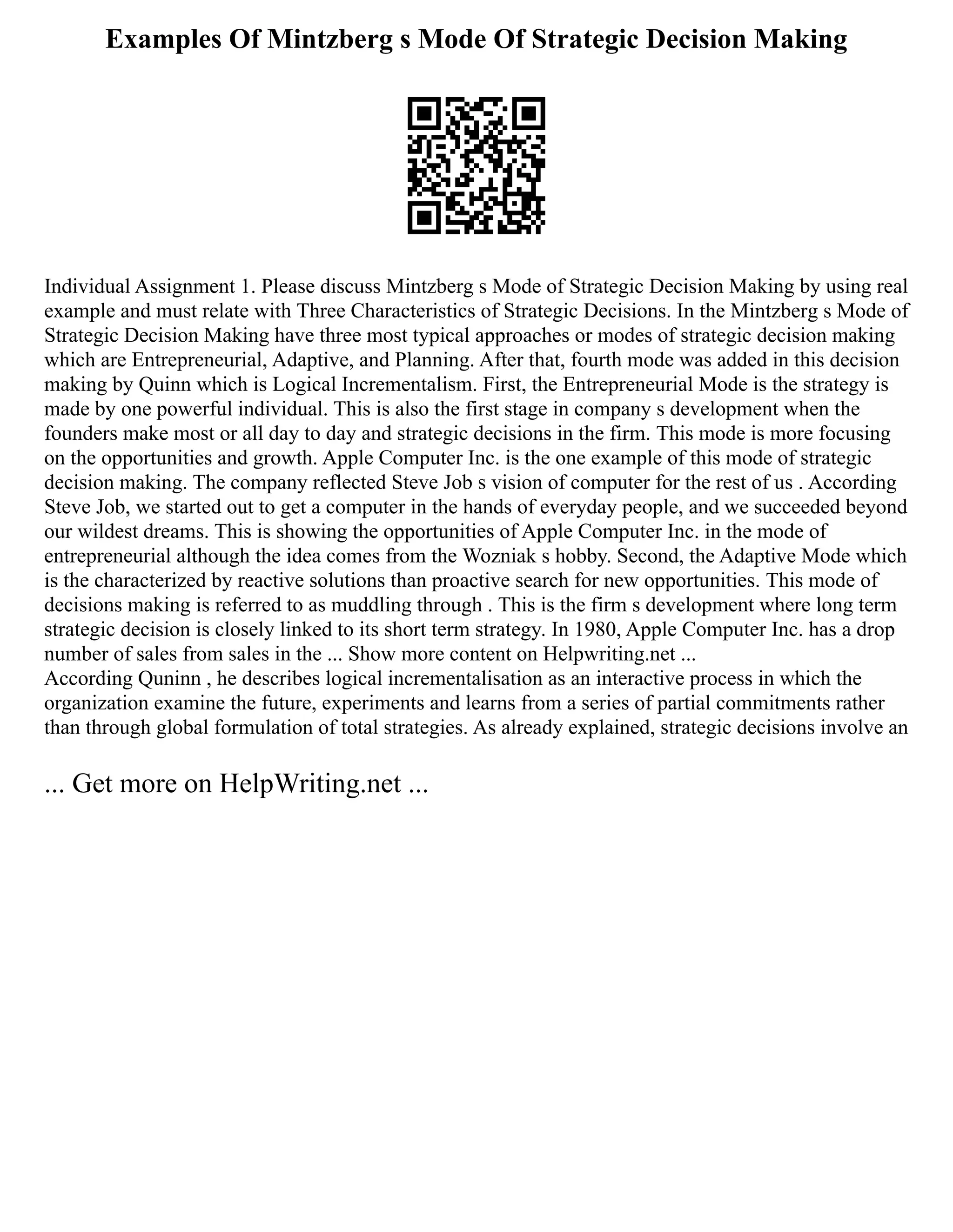 Examples Of Mintzberg s Mode Of Strategic Decision Making
Individual Assignment 1. Please discuss Mintzberg s Mode of Strategic Decision Making by using real
example and must relate with Three Characteristics of Strategic Decisions. In the Mintzberg s Mode of
Strategic Decision Making have three most typical approaches or modes of strategic decision making
which are Entrepreneurial, Adaptive, and Planning. After that, fourth mode was added in this decision
making by Quinn which is Logical Incrementalism. First, the Entrepreneurial Mode is the strategy is
made by one powerful individual. This is also the first stage in company s development when the
founders make most or all day to day and strategic decisions in the firm. This mode is more focusing
on the opportunities and growth. Apple Computer Inc. is the one example of this mode of strategic
decision making. The company reflected Steve Job s vision of computer for the rest of us . According
Steve Job, we started out to get a computer in the hands of everyday people, and we succeeded beyond
our wildest dreams. This is showing the opportunities of Apple Computer Inc. in the mode of
entrepreneurial although the idea comes from the Wozniak s hobby. Second, the Adaptive Mode which
is the characterized by reactive solutions than proactive search for new opportunities. This mode of
decisions making is referred to as muddling through . This is the firm s development where long term
strategic decision is closely linked to its short term strategy. In 1980, Apple Computer Inc. has a drop
number of sales from sales in the ... Show more content on Helpwriting.net ...
According Quninn , he describes logical incrementalisation as an interactive process in which the
organization examine the future, experiments and learns from a series of partial commitments rather
than through global formulation of total strategies. As already explained, strategic decisions involve an
... Get more on HelpWriting.net ...
 