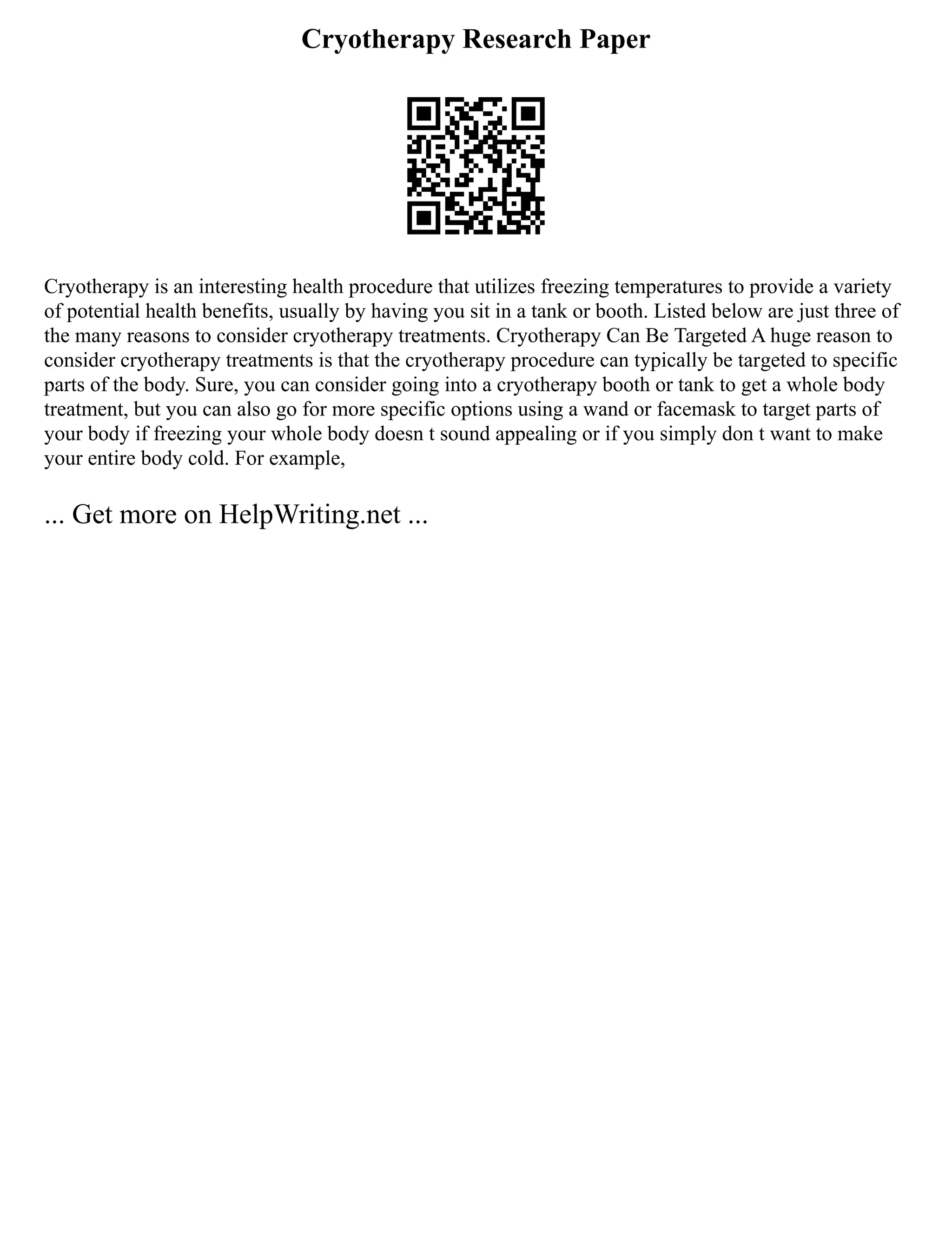 Cryotherapy Research Paper
Cryotherapy is an interesting health procedure that utilizes freezing temperatures to provide a variety
of potential health benefits, usually by having you sit in a tank or booth. Listed below are just three of
the many reasons to consider cryotherapy treatments. Cryotherapy Can Be Targeted A huge reason to
consider cryotherapy treatments is that the cryotherapy procedure can typically be targeted to specific
parts of the body. Sure, you can consider going into a cryotherapy booth or tank to get a whole body
treatment, but you can also go for more specific options using a wand or facemask to target parts of
your body if freezing your whole body doesn t sound appealing or if you simply don t want to make
your entire body cold. For example,
... Get more on HelpWriting.net ...
 