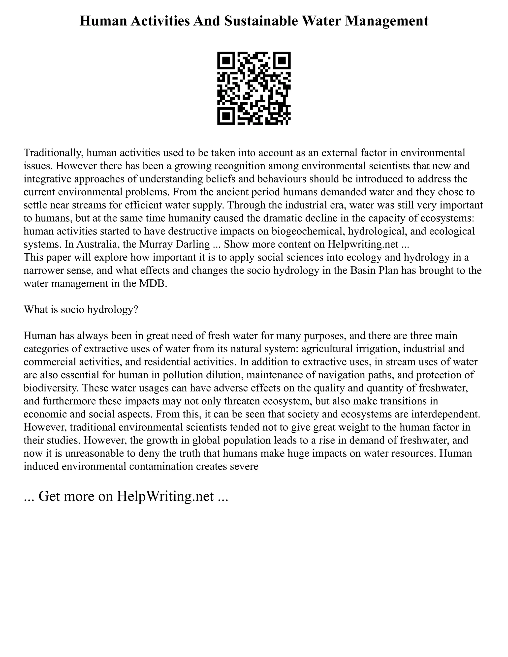 Human Activities And Sustainable Water Management
Traditionally, human activities used to be taken into account as an external factor in environmental
issues. However there has been a growing recognition among environmental scientists that new and
integrative approaches of understanding beliefs and behaviours should be introduced to address the
current environmental problems. From the ancient period humans demanded water and they chose to
settle near streams for efficient water supply. Through the industrial era, water was still very important
to humans, but at the same time humanity caused the dramatic decline in the capacity of ecosystems:
human activities started to have destructive impacts on biogeochemical, hydrological, and ecological
systems. In Australia, the Murray Darling ... Show more content on Helpwriting.net ...
This paper will explore how important it is to apply social sciences into ecology and hydrology in a
narrower sense, and what effects and changes the socio hydrology in the Basin Plan has brought to the
water management in the MDB.
What is socio hydrology?
Human has always been in great need of fresh water for many purposes, and there are three main
categories of extractive uses of water from its natural system: agricultural irrigation, industrial and
commercial activities, and residential activities. In addition to extractive uses, in stream uses of water
are also essential for human in pollution dilution, maintenance of navigation paths, and protection of
biodiversity. These water usages can have adverse effects on the quality and quantity of freshwater,
and furthermore these impacts may not only threaten ecosystem, but also make transitions in
economic and social aspects. From this, it can be seen that society and ecosystems are interdependent.
However, traditional environmental scientists tended not to give great weight to the human factor in
their studies. However, the growth in global population leads to a rise in demand of freshwater, and
now it is unreasonable to deny the truth that humans make huge impacts on water resources. Human
induced environmental contamination creates severe
... Get more on HelpWriting.net ...
 