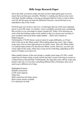Rifle Scope Research Paper
Out in the field, you need to make sure that you have high quality gear on you to
ensure that your hunt goes smoothly. Whether it s making sure that you stay warm
with thick, durable clothing, or having an adequate blade for when it s time to dress
your kill, the best gear can mean the difference between a successful hunt or an
unproductive day in the woods.
Of all the gear you can have, however, I would argue that one of the most important
pieces is your rifle scope. As a hunter, vision is probably your best asset, considering
that you have to see your target to ensure a proper kill. Today I ll be showing you
some of the best hunting scopes on the market so that you can get your next prey in
your crosshairs and not go home empty handed. ... Show more content on
Helpwriting.net ...
Unfortunately, CVLIFE doesn t seem to name its scopes differently, so I ll just
refer to this one as the 50mm model. When talking about lens sizes, I like a larger
scope since it lets in more light and gives me better vision. Thus, this 50mm model
is a marked improvement over the previous 40mm version. However, you don t get
a laser sight on this scope, which may or may not be a bad thing, depending on how
much of a badass you want to be.
Other notable features of this unit include a variable zoom range of 6 24X, a multi
coated lens for better clarity overall, and the fact that it comes with rings to mount on
a 20mm Weaver Dovetail Rail. Unfortunately, the rings that come with the scope only
attach to that rail, so if you have something different (like a Picatinny), then you ll
need to get a different set of rings.
Highlighted Features
Durable construction
6 24X zoom capacity
50mm lens
Multi coated lens for better clarity
Red or green reticles available
Five intensities for both
 