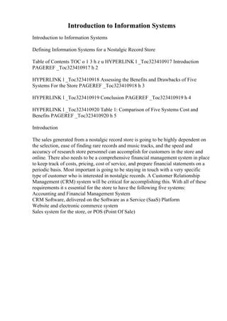 Introduction to Information Systems
Introduction to Information Systems
Defining Information Systems for a Nostalgic Record Store
Table of Contents TOC o 1 3 h z u HYPERLINK l _Toc323410917 Introduction
PAGEREF _Toc323410917 h 2
HYPERLINK l _Toc323410918 Assessing the Benefits and Drawbacks of Five
Systems For the Store PAGEREF _Toc323410918 h 3
HYPERLINK l _Toc323410919 Conclusion PAGEREF _Toc323410919 h 4
HYPERLINK l _Toc323410920 Table 1: Comparison of Five Systems Cost and
Benefits PAGEREF _Toc323410920 h 5
Introduction
The sales generated from a nostalgic record store is going to be highly dependent on
the selection, ease of finding rare records and music tracks, and the speed and
accuracy of research store personnel can accomplish for customers in the store and
online. There also needs to be a comprehensive financial management system in place
to keep track of costs, pricing, cost of service, and prepare financial statements on a
periodic basis. Most important is going to be staying in touch with a very specific
type of customer who is interested in nostalgic records. A Customer Relationship
Management (CRM) system will be critical for accomplishing this. With all of these
requirements it s essential for the store to have the following five systems:
Accounting and Financial Management System
CRM Software, delivered on the Software as a Service (SaaS) Platform
Website and electronic commerce system
Sales system for the store, or POS (Point Of Sale)
 