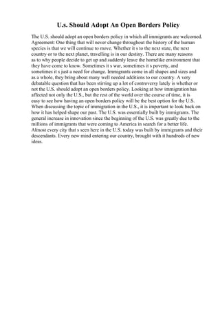 U.s. Should Adopt An Open Borders Policy
The U.S. should adopt an open borders policy in which all immigrants are welcomed.
Agreement: One thing that will never change throughout the history of the human
species is that we will continue to move. Whether it s to the next state, the next
country or to the next planet, travelling is in our destiny. There are many reasons
as to why people decide to get up and suddenly leave the homelike environment that
they have come to know. Sometimes it s war, sometimes it s poverty, and
sometimes it s just a need for change. Immigrants come in all shapes and sizes and
as a whole, they bring about many well needed additions to our country. A very
debatable question that has been stirring up a lot of controversy lately is whether or
not the U.S. should adopt an open borders policy. Looking at how immigration has
affected not only the U.S., but the rest of the world over the course of time, it is
easy to see how having an open borders policy will be the best option for the U.S.
When discussing the topic of immigration in the U.S., it is important to look back on
how it has helped shape our past. The U.S. was essentially built by immigrants. The
general increase in innovation since the beginning of the U.S. was greatly due to the
millions of immigrants that were coming to America in search for a better life.
Almost every city that s seen here in the U.S. today was built by immigrants and their
descendants. Every new mind entering our country, brought with it hundreds of new
ideas.
 