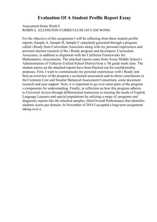 Evaluation Of A Student Profile Report Essay
Assessment Items Week 6
ROBIN L. ELLINGTON CURRICULUM 245 CAM WONG
For the objective of this assignment I will be reflecting from three student profile
reports; Sample A, Sample B, Sample C (attached) generated through a program
called i Ready from Curriculum Associates along with my personal experiences and
personal internet research of the i Ready program and developers; Curriculum
Associates, in addition to alignment with the California Frameworks for
Mathematics; Assessments. The attached reports came from Avery Middle School s
Administration of Vallecito Unified School Districtfrom a 7th grade math class. The
student names on the attached reports have been blacked out for confidentiality
purposes. First, I want to communicate my personal experiences with i Ready and
then an overview of the program s acclaimed association and its direct correlations to
the Common Core and Smarter Balanced Assessment Consortium, some document
research and case support. Next, it is important to go over some parts of the program
s components for understanding. Finally, to reflection on how this program adheres
to Universal Access through differentiated instruction in meeting the needs of English
Language Learners and special populations by utilizing a range of, programs and
diagnostic reports like the attached samples, titled Overall Performance that identifies
students scores per domain. In November of 2014 I accepted a long term assignment
taking over a
 