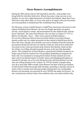 Oscar Romero Accomplishments
During the 20th century and yet still long before and after , many people were
being killed for what they believed in. History has came a long way now in our
timeline, we now have rights that protect our beliefs and religions. Back then if you
believed in what others didn t or if you were loud or an impact with your movement
you were punished or murdered just like Archbishop Oscar Romero.
His full name is Oscar Arnulfo Romero y GaldГЎmez also known also known as the
legend Archbishop Oscar Romero, the one who fought and spoke out against
poverty, social injustice, torture, and assassinations he also inspired many with his
power and books. The same Oscar Romero who was born on August 15, 1917 in
Barrios, El Salvador . Oscar ... Show more content on Helpwriting.net ...
He was first influenced when he discovered that children were dying because
parents couldn t pay for simple necessities he then started to help the poor but he
knew that wasn t enough. poor shouldn t just receive handouts from the church the
government should also provide was what he would say when he first started this
movement to have more government help. Romero then Quickly found out that
the military was killing salvadoran people the poor or the ones that demanded
justice. This included one of Oscar Romero s good friend Fr,Rutilio Grande he no
longer stayed silent he reached out to the president demanding investigation for
those who were murdered or missing but he failed. He then reached out to the
pope with seven detailed reports of murder torture and kidnapping throughout el
salvador.El salvador was at its worst during this time and Oscar Romero was the
only one calling attention to the violence. In 1979 the number of people dying
rose up to more than 3000 a month, Oscar Romero lost hope with his government
he then himself offered his people faith and hope, preaching in churches and out in
streets where everyday more and more people opening their eyes would gather .
Romero was becoming very powerful he was CAFOD who spoke for the poor , he
also visited prisons and saw under what conditions they were under and how they
 