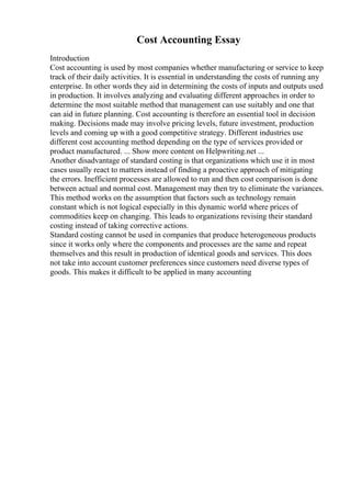 Cost Accounting Essay
Introduction
Cost accounting is used by most companies whether manufacturing or service to keep
track of their daily activities. It is essential in understanding the costs of running any
enterprise. In other words they aid in determining the costs of inputs and outputs used
in production. It involves analyzing and evaluating different approaches in order to
determine the most suitable method that management can use suitably and one that
can aid in future planning. Cost accounting is therefore an essential tool in decision
making. Decisions made may involve pricing levels, future investment, production
levels and coming up with a good competitive strategy. Different industries use
different cost accounting method depending on the type of services provided or
product manufactured. ... Show more content on Helpwriting.net ...
Another disadvantage of standard costing is that organizations which use it in most
cases usually react to matters instead of finding a proactive approach of mitigating
the errors. Inefficient processes are allowed to run and then cost comparison is done
between actual and normal cost. Management may then try to eliminate the variances.
This method works on the assumption that factors such as technology remain
constant which is not logical especially in this dynamic world where prices of
commodities keep on changing. This leads to organizations revising their standard
costing instead of taking corrective actions.
Standard costing cannot be used in companies that produce heterogeneous products
since it works only where the components and processes are the same and repeat
themselves and this result in production of identical goods and services. This does
not take into account customer preferences since customers need diverse types of
goods. This makes it difficult to be applied in many accounting
 
