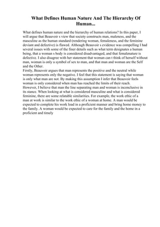 What Defines Human Nature And The Hierarchy Of
Human...
What defines human nature and the hierarchy of human relations? In this paper, I
will argue that Beauvoir s view that society constructs man, maleness, and the
masculine as the human standard (rendering woman, femaleness, and the feminine
deviant and defective) is flawed. Although Beauvoir s evidence was compelling I had
several issues with some of the finer details such as what term designates a human
being, that a woman s body is considered disadvantaged, and that femalenature is
defective. I also disagree with her statement that woman can t think of herself without
man, woman is only a symbol of sex to man, and that man and woman are the Self
and the Other.
Firstly, Beauvoir argues that man represents the positive and the neutral while
woman represents only the negative. I feel that this statement is saying that woman
is only what man are not. By making this assumption I infer that Beauvoir feels
woman is only considered when man has reached the limits of their reach.
However, I believe that man the line separating man and woman is inconclusive in
its stance. When looking at what is considered masculine and what is considered
feminine, there are some relatable similarities. For example, the work ethic of a
man at work is similar to the work ethic of a woman at home. A man would be
expected to complete his work load in a proficient manner and bring home money to
the family. A woman would be expected to care for the family and the home in a
proficient and timely
 