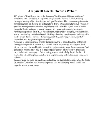 Analysis Of Lincoln Electric s Website
117 Years of Excellence; this is the header of the Company History section of
Lincoln Electric s website. I began the analysis at the careers section, looking
through a variety of job descriptions and qualifications. The common requirements
for management on the site are a Bachelor s degree (Masters preferred), 5+ years of
previous managementexperience, experience with Lean/Six Sigma tools to create
impactful business improvements, proven experience in implementing and/or
running an operation in an SAP environment, high level of integrity, confidentially,
and accountability, sound analytical thinking, planning, prioritization, and execution
skills, a well defined sense of diplomacy, including solid negotiation, conflict
resolution, and people management skills.
As stated in the assignment profile, Lincoln Electric is considered one of the best
managed companies in the world. I believe this to be partially attributed to their
hiring process. Lincoln Electric has strict requirements to weed through unqualified
candidates who will not buy in to the company culture of excellence. This is an
especially important aspect of their hiring process particularly due to the fact of
leadership a trait that plays a vital role in implementing and sustaining a company s
culture.
Leaders forge the path for a culture, and culture isn t created in a day. After the death
of James F. Lincoln it was widely suspected that the company would falter. The
opposite was true due to the
 