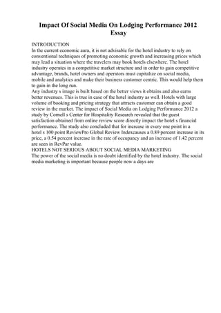 Impact Of Social Media On Lodging Performance 2012
Essay
INTRODUCTION
In the current economic aura, it is not advisable for the hotel industry to rely on
conventional techniques of promoting economic growth and increasing prices which
may lead a situation where the travelers may book hotels elsewhere. The hotel
industry operates in a competitive market structure and in order to gain competitive
advantage, brands, hotel owners and operators must capitalize on social media,
mobile and analytics and make their business customer centric. This would help them
to gain in the long run.
Any industry s image is built based on the better views it obtains and also earns
better revenues. This is true in case of the hotel industry as well. Hotels with large
volume of booking and pricing strategy that attracts customer can obtain a good
review in the market. The impact of Social Media on Lodging Performance 2012 a
study by Cornell s Center for Hospitality Research revealed that the guest
satisfaction obtained from online review score directly impact the hotel s financial
performance. The study also concluded that for increase in every one point in a
hotel s 100 point ReviewPro Global Review Indexcauses a 0.89 percent increase in its
price, a 0.54 percent increase in the rate of occupancy and an increase of 1.42 percent
are seen in RevPar value.
HOTELS NOT SERIOUS ABOUT SOCIAL MEDIA MARKETING
The power of the social media is no doubt identified by the hotel industry. The social
media marketing is important because people now a days are
 