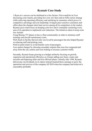Ryanair Case Study
1.Ryan air s success can be attributed to a few factors. First would be its Ever
decreasing costs mantra, providing low cost, low fares and no frills carrier strategy
while achieving operating efficiency and satisfying its customers which gives it a
competitive advantage and cost leadership. It targets price sensitive customers and
offers them the cheapest short haul service among all its competitors in the market.
Ryanair gives much focus on keeping costs low and is constantly examining every
area of its operation to implement cost reductions. The initiatives taken to keep costs
low include:
Using Boeing 737 planes to have a fleet commonality in order to minimize staff
trainings and aircraft maintenance costs.
Web check in facility that not only was loved by passengers but also helped Ryanair
in reducing staff and printing costs.
Point to point routes to avoid transfer costs of passengers.
Less airport charges by choosing secondary airports that were less congested and
away from the city centres and were looking to increase customer traffic.
Secondly, Ryanair keeps growing as a budget airlineby focusing on growth,
expansion and operational efficiency as it keeps adding new bases, routes and
aircrafts and disposing older and less efficient planes. Initially after 1996, Ryanair
did not pay out dividends on its shares instead retained those earnings to grow the
operations and services of the company till 2010 when the company had achieved a
reasonably profitable
 