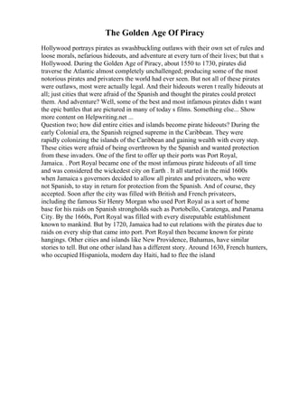 The Golden Age Of Piracy
Hollywood portrays pirates as swashbuckling outlaws with their own set of rules and
loose morals, nefarious hideouts, and adventure at every turn of their lives; but that s
Hollywood. During the Golden Age of Piracy, about 1550 to 1730, pirates did
traverse the Atlantic almost completely unchallenged; producing some of the most
notorious pirates and privateers the world had ever seen. But not all of these pirates
were outlaws, most were actually legal. And their hideouts weren t really hideouts at
all; just cities that were afraid of the Spanish and thought the pirates could protect
them. And adventure? Well, some of the best and most infamous pirates didn t want
the epic battles that are pictured in many of today s films. Something else... Show
more content on Helpwriting.net ...
Question two; how did entire cities and islands become pirate hideouts? During the
early Colonial era, the Spanish reigned supreme in the Caribbean. They were
rapidly colonizing the islands of the Caribbean and gaining wealth with every step.
These cities were afraid of being overthrown by the Spanish and wanted protection
from these invaders. One of the first to offer up their ports was Port Royal,
Jamaica. . Port Royal became one of the most infamous pirate hideouts of all time
and was considered the wickedest city on Earth . It all started in the mid 1600s
when Jamaica s governors decided to allow all pirates and privateers, who were
not Spanish, to stay in return for protection from the Spanish. And of course, they
accepted. Soon after the city was filled with British and French privateers,
including the famous Sir Henry Morgan who used Port Royal as a sort of home
base for his raids on Spanish strongholds such as Portobello, Caratenga, and Panama
City. By the 1660s, Port Royal was filled with every disreputable establishment
known to mankind. But by 1720, Jamaica had to cut relations with the pirates due to
raids on every ship that came into port. Port Royal then became known for pirate
hangings. Other cities and islands like New Providence, Bahamas, have similar
stories to tell. But one other island has a different story. Around 1630, French hunters,
who occupied Hispaniola, modern day Haiti, had to flee the island
 