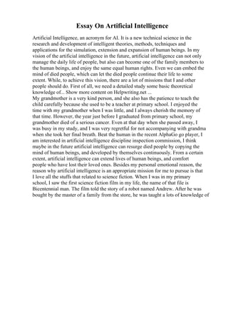 Essay On Artificial Intelligence
Artificial Intelligence, an acronym for AI. It is a new technical science in the
research and development of intelligent theories, methods, techniques and
applications for the simulation, extension and expansion of human beings. In my
vision of the artificial intelligence in the future, artificial intelligence can not only
manage the daily life of people, but also can become one of the family members to
the human beings, and enjoy the same equal human rights. Even we can embed the
mind of died people, which can let the died people continue their life to some
extent. While, to achieve this vision, there are a lot of missions that I and other
people should do. First of all, we need a detailed study some basic theoretical
knowledge of... Show more content on Helpwriting.net ...
My grandmother is a very kind person, and she also has the patience to teach the
child carefully because she used to be a teacher at primary school. I enjoyed the
time with my grandmother when I was little, and I always cherish the memory of
that time. However, the year just before I graduated from primary school, my
grandmother died of a serious cancer. Even at that day when she passed away, I
was busy in my study, and I was very regretful for not accompanying with grandma
when she took her final breath. Beat the human in the recent AlphaGo go player, I
am interested in artificial intelligence discipline inspection commission, I think
maybe in the future artificial intelligence can resurge died people by copying the
mind of human beings, and developed by themselves continuously. From a certain
extent, artificial intelligence can extend lives of human beings, and comfort
people who have lost their loved ones. Besides my personal emotional reason, the
reason why artificial intelligence is an appropriate mission for me to pursue is that
I love all the stuffs that related to science fiction. When I was in my primary
school, I saw the first science fiction film in my life, the name of that file is
Bicentennial man. The film told the story of a robot named Andrew. After he was
bought by the master of a family from the store, he was taught a lots of knowledge of
 