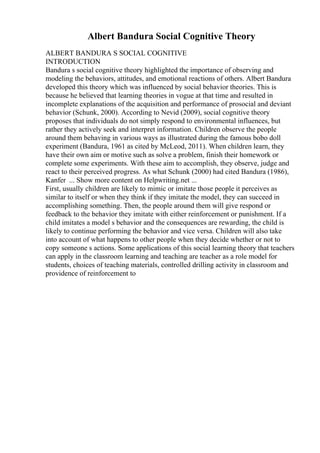 Albert Bandura Social Cognitive Theory
ALBERT BANDURA S SOCIAL COGNITIVE
INTRODUCTION
Bandura s social cognitive theory highlighted the importance of observing and
modeling the behaviors, attitudes, and emotional reactions of others. Albert Bandura
developed this theory which was influenced by social behavior theories. This is
because he believed that learning theories in vogue at that time and resulted in
incomplete explanations of the acquisition and performance of prosocial and deviant
behavior (Schunk, 2000). According to Nevid (2009), social cognitive theory
proposes that individuals do not simply respond to environmental influences, but
rather they actively seek and interpret information. Children observe the people
around them behaving in various ways as illustrated during the famous bobo doll
experiment (Bandura, 1961 as cited by McLeod, 2011). When children learn, they
have their own aim or motive such as solve a problem, finish their homework or
complete some experiments. With these aim to accomplish, they observe, judge and
react to their perceived progress. As what Schunk (2000) had cited Bandura (1986),
Kanfer ... Show more content on Helpwriting.net ...
First, usually children are likely to mimic or imitate those people it perceives as
similar to itself or when they think if they imitate the model, they can succeed in
accomplishing something. Then, the people around them will give respond or
feedback to the behavior they imitate with either reinforcement or punishment. If a
child imitates a model s behavior and the consequences are rewarding, the child is
likely to continue performing the behavior and vice versa. Children will also take
into account of what happens to other people when they decide whether or not to
copy someone s actions. Some applications of this social learning theory that teachers
can apply in the classroom learning and teaching are teacher as a role model for
students, choices of teaching materials, controlled drilling activity in classroom and
providence of reinforcement to
 