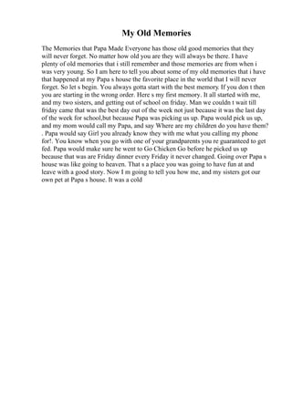 My Old Memories
The Memories that Papa Made Everyone has those old good memories that they
will never forget. No matter how old you are they will always be there. I have
plenty of old memories that i still remember and those memories are from when i
was very young. So I am here to tell you about some of my old memories that i have
that happened at my Papa s house the favorite place in the world that I will never
forget. So let s begin. You always gotta start with the best memory. If you don t then
you are starting in the wrong order. Here s my first memory. It all started with me,
and my two sisters, and getting out of school on friday. Man we couldn t wait till
friday came that was the best day out of the week not just because it was the last day
of the week for school,but because Papa was picking us up. Papa would pick us up,
and my mom would call my Papa, and say Where are my children do you have them?
. Papa would say Girl you already know they with me what you calling my phone
for!. You know when you go with one of your grandparents you re guaranteed to get
fed. Papa would make sure he went to Go Chicken Go before he picked us up
because that was are Friday dinner every Friday it never changed. Going over Papa s
house was like going to heaven. That s a place you was going to have fun at and
leave with a good story. Now I m going to tell you how me, and my sisters got our
own pet at Papa s house. It was a cold
 