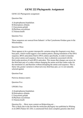 GENE 222 Phylogenetic Assignment
GENE 222 Phylogenetic assignment
Question One
A.Sceptrophasma hispidulum
B.Heteropteryx dilatata
C.Eurycnema goliath
D.Phyllium siccofolium
E.Timema knulli
Question Two
These sequences are sourced from Subunit 1 of the Cytochrome Oxidase gene in the
Mitochondria.
Question Three
There appears to be a greater interspecific variation along this fragment every three
base pairs, which would suggest a non random pattern. During translation of the DNA
sequence, tRNA anticodons bind to DNA codons specifically, in order to translate
the correct amino acid sequence. However, there is plasticity associated with the
third codon position of each tRNA anticodon. This means that changes can occur on
the third base pair of a codon without changing the amino acid that codon codes for
the translation of, and therefore without disrupting the amino acid sequence. This is
likely why greater variation is observed every third base pair, as it is not naturally
selected against.
Question Four
Pairwise distance matrix
Question Five
UPGMA Tree
A.Sceptrophasma hispidulum
B.Heteropteryx dilatata
C.Eurycnema goliath
D.Phyllium siccofolium
E.Timema knulli
Question Six ... Show more content on Helpwriting.net ...
This is likely due to the fact that the molecular phylogeny tree published in Whiting
et al (2003) Nature 421:264, is constructed from more complete genomic data from
 