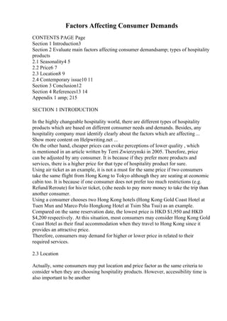 Factors Affecting Consumer Demands
CONTENTS PAGE Page
Section 1 Introduction3
Section 2 Evaluate main factors affecting consumer demandsamp; types of hospitality
products
2.1 Seasonality4 5
2.2 Price6 7
2.3 Location8 9
2.4 Contemporary issue10 11
Section 3 Conclusion12
Section 4 References13 14
Appendix 1 amp; 215
SECTION 1 INTRODUCTION
In the highly changeable hospitality world, there are different types of hospitality
products which are based on different consumer needs and demands. Besides, any
hospitality company must identify clearly about the factors which are affecting ...
Show more content on Helpwriting.net ...
On the other hand, cheaper prices can evoke perceptions of lower quality , which
is mentioned in an article written by Terri Zwierzynski in 2005. Therefore, price
can be adjusted by any consumer. It is because if they prefer more products and
services, there is a higher price for that type of hospitality product for sure.
Using air ticket as an example, it is not a must for the same price if two consumers
take the same flight from Hong Kong to Tokyo although they are seating at economic
cabin too. It is because if one consumer does not prefer too much restrictions (e.g.
Refund/Reroute) for his/er ticket, (s)he needs to pay more money to take the trip than
another consumer.
Using a consumer chooses two Hong Kong hotels (Hong Kong Gold Coast Hotel at
Tuen Mun and Marco Polo Hongkong Hotel at Tsim Sha Tsui) as an example.
Compared on the same reservation date, the lowest price is HKD $1,950 and HKD
$4,200 respectively. At this situation, most consumers may consider Hong Kong Gold
Coast Hotel as their final accommodation when they travel to Hong Kong since it
provides an attractive price.
Therefore, consumers may demand for higher or lower price in related to their
required services.
2.3 Location
Actually, some consumers may put location and price factor as the same criteria to
consider when they are choosing hospitality products. However, accessibility time is
also important to be another
 