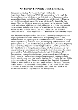 Art Therapy For People With Suicide Essay
Populations and Setting: Art Therapy for People with Suicide
According to Suicide Statistics AFSP (2015), approximately 44.193 people die
because of committing suicide every year. Suicide is one of the common leading
causes of death in the United States. The age adjusted suicide rate is 13.26 people
per 100,000 population in a year. Men have a suicide rate 3.5 times higher than
women. There are 121 people who commit suicide on average per a day. Suicide
rate is highest in the middle age, especially white male. In 2015, the highest suicide
rate was among adults between the ages of 45 and 64 years. The second highest
suicide rate occurred at the age of 85 and older. Suicide rates had have been
consistently lower for young people than for ... Show more content on Helpwriting.net
...
Two different workshops were held for a series of community meetings and a wide
range of participants to create the basis of the mural painting project. A poet,
Theodore Harris, and psychologist, Dr. Terri Erbacher, helped workshops of collage
art making and writing at Horizon House, a support group for former mental health
patients (About Us) . Also, Dr. Molly Layton, psychotherapist, facilitated storytelling
classes for participating survivors and attempters of suicide, and they mainly talked
how their life has been changed by commiting suicide. Various communities were
shaped to share self consciousness and resources for intervention around the concern
about suicide in Philadelphia through Finding the Light Within (Burns, 2012).
Research on art therapy shows that there are numerous positive psychological and
healthy results in visual arts suggesting that large community participation in the
healing art project may have great benefits (Stuckey, 2010). Finding the Light Within
project provided a safe place for people to talk and share about their thoughts and
feeling, to sorrow and heal, to meet other people, and to not feel alone. Through art
making, this public art community program always to make people discuss about
difficult social issues and share their thoughts. Jane Golden and Cathy Harris at
Philadelphia Mural Arts Program believe that mural painting
 