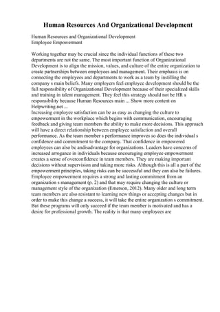 Human Resources And Organizational Development
Human Resources and Organizational Development
Employee Empowerment
Working together may be crucial since the individual functions of these two
departments are not the same. The most important function of Organizational
Development is to align the mission, values, and culture of the entire organization to
create partnerships between employees and management. Their emphasis is on
connecting the employees and departments to work as a team by instilling the
company s main beliefs. Many employers feel employee development should be the
full responsibility of Organizational Development because of their specialized skills
and training in talent management. They feel this strategy should not be HR s
responsibility because Human Resources main ... Show more content on
Helpwriting.net ...
Increasing employee satisfaction can be as easy as changing the culture to
empowerment in the workplace which begins with communication, encouraging
feedback and giving team members the ability to make more decisions. This approach
will have a direct relationship between employee satisfaction and overall
performance. As the team member s performance improves so does the individual s
confidence and commitment to the company. That confidence in empowered
employees can also be andisadvantage for organizations. Leaders have concerns of
increased arrogance in individuals because encouraging employee empowerment
creates a sense of overconfidence in team members. They are making important
decisions without supervision and taking more risks. Although this is all a part of the
empowerment principles, taking risks can be successful and they can also be failures.
Employee empowerment requires a strong and lasting commitment from an
organization s management (p. 2) and that may require changing the culture or
management style of the organization (Emerson, 2012). Many older and long term
team members are also resistant to learning new things or accepting changes but in
order to make this change a success, it will take the entire organization s commitment.
But these programs will only succeed if the team member is motivated and has a
desire for professional growth. The reality is that many employees are
 