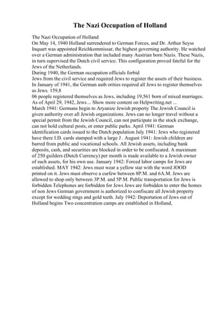 The Nazi Occupation of Holland
The Nazi Occupation of Holland
On May 14, 1940 Holland surrendered to German Forces, and Dr. Arthur Seyss
Inquart was appointed Reichkommissar, the highest governing authority. He watched
over a German administration that included many Austrian born Nazis. These Nazis,
in turn supervised the Dutch civil service. This configuration proved fateful for the
Jews of the Netherlands.
During 1940, the German occupation officials forbid
Jews from the civil service and required Jews to register the assets of their business.
In January of 1941, the German auth orities required all Jews to register themselves
as Jews. 159,8
06 people registered themselves as Jews, including 19,561 born of mixed marriages.
As of April 29, 1942, Jews ... Show more content on Helpwriting.net ...
March 1941: Germans begin to Aryanize Jewish property The Jewish Council is
given authority over all Jewish organizations. Jews can no longer travel without a
special permit from the Jewish Council, can not participate in the stock exchange,
can not hold cultural posts, or enter public parks. April 1941: German
identification cards issued to the Dutch population July 1941: Jews who registered
have there I.D. cards stamped with a large J . August 1941: Jewish children are
barred from public and vocational schools. All Jewish assets, including bank
deposits, cash, and securities are blocked in order to be confiscated. A maximum
of 250 guilders (Dutch Currency) per month is made available to a Jewish owner
of such assets, for his own use. January 1942: Forced labor camps for Jews are
established. MAY 1942: Jews must wear a yellow star with the word JOOD
printed on it. Jews must observe a curfew between 8P.M. and 6A.M. Jews are
allowed to shop only between 3P.M. and 5P.M. Public transportation for Jews is
forbidden Telephones are forbidden for Jews Jews are forbidden to enter the homes
of non Jews German government is authorized to confiscate all Jewish property
except for wedding rings and gold teeth. July 1942: Deportation of Jews out of
Holland begins Two concentration camps are established in Holland,
 