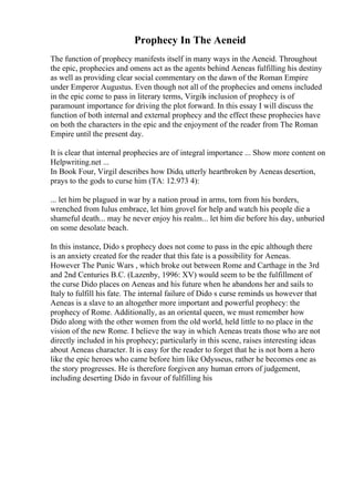 Prophecy In The Aeneid
The function of prophecy manifests itself in many ways in the Aeneid. Throughout
the epic, prophecies and omens act as the agents behind Aeneas fulfilling his destiny
as well as providing clear social commentary on the dawn of the Roman Empire
under Emperor Augustus. Even though not all of the prophecies and omens included
in the epic come to pass in literary terms, Virgils inclusion of prophecy is of
paramount importance for driving the plot forward. In this essay I will discuss the
function of both internal and external prophecy and the effect these prophecies have
on both the characters in the epic and the enjoyment of the reader from The Roman
Empire until the present day.
It is clear that internal prophecies are of integral importance ... Show more content on
Helpwriting.net ...
In Book Four, Virgil describes how Dido, utterly heartbroken by Aeneas desertion,
prays to the gods to curse him (TA: 12.973 4):
... let him be plagued in war by a nation proud in arms, torn from his borders,
wrenched from Iulus embrace, let him grovel for help and watch his people die a
shameful death... may he never enjoy his realm... let him die before his day, unburied
on some desolate beach.
In this instance, Dido s prophecy does not come to pass in the epic although there
is an anxiety created for the reader that this fate is a possibility for Aeneas.
However The Punic Wars , which broke out between Rome and Carthage in the 3rd
and 2nd Centuries B.C. (Lazenby, 1996: XV) would seem to be the fulfillment of
the curse Dido places on Aeneas and his future when he abandons her and sails to
Italy to fulfill his fate. The internal failure of Dido s curse reminds us however that
Aeneas is a slave to an altogether more important and powerful prophecy: the
prophecy of Rome. Additionally, as an oriental queen, we must remember how
Dido along with the other women from the old world, held little to no place in the
vision of the new Rome. I believe the way in which Aeneas treats those who are not
directly included in his prophecy; particularly in this scene, raises interesting ideas
about Aeneas character. It is easy for the reader to forget that he is not born a hero
like the epic heroes who came before him like Odysseus, rather he becomes one as
the story progresses. He is therefore forgiven any human errors of judgement,
including deserting Dido in favour of fulfilling his
 