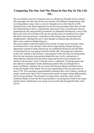 Comparing The Sun And The Moon In One Day In The Life
Of...
The sun and the moon have long been seen as a dichotomy through various cultures.
Day and night, hot and cold; the list can continue with different interpretations. But,
in a Gulag labour camp, where a convict s thoughts are no freer than he is (40)
subjected only to the unjust oppression by the Soviet government their ideas of what
the sunand mooncan mean is significantly repressed to ideas of misfortunes that are
perpetuated by the camp and the government. In Aleksandr Solzhenitsyn s novel, One
Day in the Life of Ivan Denisovich, the sun and the moon are symbols of two ideas
that derive from the prisoner s experience in the Gulag camp: incarceration and
enlightenment. Although the sun is often thought as empowering, the prisoners...
Show more content on Helpwriting.net ...
The novel explores what life might be like outside of camp on one occasion, when
Ivan Denisovich s wife sent him a letter about carpet dyeing. Despite having an
opportunity outside of camp, Denisovich was indifferent because he lost the habit
of scheming how he was going to feed his family (44). The guards give prisoners
work to do, and that is the prisoner s only purpose in life once they are incarcerated.
How the sun represents incarceration despite the sun s lively connotations, it
transcends the confusion that the labour camp and the Soviet government were
stirring in the prisoner s head. Using the moon s symbolism, it leads prisoners and
the readers to contemplate on this underlying turmoil. But even though life in
prison is difficult, somehow life was easier (44) because Denisovich did not have
to bear the burden of his family. He was also questioning if life was easier here or
there (178). This seemingly unquestionable conclusion that a life of liberty outside of
camp is much easier than a life of incarceration inside of camp is being obfuscated by
the Soviet government. The prisoners no longer know what they want, and this
confusion alludes to how the Soviet government is wrecking havoc both in the camps
and the nation. Solzhenitsyn was trying to convey this idea through One Day in the
Life of
 