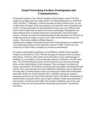 Social Networking Furthers Participation and
Communication...
Visiting the websites of our official Canadian political parties, some of the first
images we recognize may be a large white F on a blue background, or a small bird
with a soft blue T. Although it is hard to describe an iconic symbol in text, we can
vividly picture the logos of the most popular social networks such as Facebook and
Twitter. Twitter particularly has allowed public citizens access to a different side
of the world s leaders that we look to for answers and change. Participation and
open communication in political democracy is promoted by social networking
services. Citizens can easily feel informed and up to date and many view this now as
a right and a need, no longer a want or wish. These are the kinds of services our
society... Show more content on Helpwriting.net ...
Another great example of the political power that Twitter harnesses on a global scale
is the democratic election in Iran during the summer of 2009. Twitter was used
extensively in both of these examples as a means to communicate.
Co creators and founders Jack Dorsey, Evan Williams, and Biz Stone launched
Twitter.com on March 21, 2010. The first message ever posted was by co creator,
Jack Dorsey. Twitter is a free online service that allows you to send messages to
hundreds, or even millions, of your subscribers known as followers, all at the same
time. Your Twitter followers receive an alert each time you send a new message
either on their mobile phone or their computer. These messages, also known as
tweets, are limited to 140 characters maximum allowing updates to be kept short and
concise. This social network service has exploded in popularity since its debut and
has more than 23 million unique visitors on average per month in the United States
alone (Site Profile for twitter.com(rank #41)). Anybody can sign up, acquire a
username and discuss any sort of topic that they want to with others. Inserting the @
symbol before a username allows you to reply to another Twitter user and initiate a
conversation, a lot like an email reply. The constant availability, ease of use, and
openness of the service has promoted its drastically quick growth. Top business
executives,
 