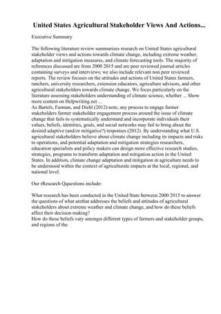 United States Agricultural Stakeholder Views And Actions...
Executive Summary
The following literature review summarizes research on United States agricultural
stakeholder views and actions towards climate change, including extreme weather,
adaptation and mitigation measures, and climate forecasting tools. The majority of
references discussed are from 2000 2015 and are peer reviewed journal articles
containing surveys and interviews; we also include relevant non peer reviewed
reports. The review focuses on the attitudes and actions of United States farmers,
ranchers, university researchers, extension educators, agriculture advisors, and other
agricultural stakeholders towards climate change. We focus particularly on the
literature assessing stakeholders understanding of climate science, whether ... Show
more content on Helpwriting.net ...
As Bartels, Furman, and Diehl (2012) note, any process to engage farmer
stakeholders farmer stakeholder engagement process around the issue of climate
change that fails to systematically understand and incorporate individuals their
values, beliefs, identities, goals, and social networks may fail to bring about the
desired adaptive (and/or mitigative?) responses (2012). By understanding what U.S.
agricultural stakeholders believe about climate change including its impacts and risks
to operations, and potential adaptation and mitigation strategies researchers,
education specialists and policy makers can design more effective research studies,
strategies, programs to transform adaptation and mitigation action in the United
States. In addition, climate change adaptation and mitigation in agriculture needs to
be understood within the context of agriculturale impacts at the local, regional, and
national level.
Our rResearch Qquestions include:
What research has been conducted in the United State between 2000 2015 to answer
the questions of what arethat addresses the beliefs and attitudes of agricultural
stakeholders about extreme weather and climate change, and how do these beliefs
affect their decision making?
How do these beliefs vary amongst different types of farmers and stakeholder groups,
and regions of the
 