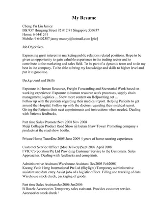 My Resume
Cheng Yu Lin Janice
Blk 937 Hougang Street 92 #12 81 Singapore 530937
Home: 6 6441261
Mobile: 9 6402387 janny manny@hotmail.com [pic]
Job Objectives
Expressing great interest in marketing public relations related positions. Hope to be
given an opportunity to gain valuable experience in the trading sector and to
contribute to the marketing and sales field. To be part of a dynamic team and to do my
best in the company. To be able to bring my knowledge and skills to higher level and
put it to good use.
Background and Skills
Exposure in Human Resource, Freight Forwarding and Secretarial Work based on
working experience. Exposure to human resource work processes, supply chain
management, logistics ... Show more content on Helpwriting.net ...
Follow up with the patients regarding their medical report. Helping Patients to get
around the Hospital. Follow up with the doctors regarding their medical report.
Giving the Patients their next appointments and instructions when needed. Dealing
with Patients feedbacks.
Part time Sales PromoterNov 2008 Nov 2008
Meiji Collagen Product Road Show @ Isetan Shaw Tower Promoting company s
products at the road show booths.
Private Home TutorDec 2005 June 2009 4 years of home tutoring experience.
Customer Service Officer (MacDelivery)Sept 2007 April 2008
I VIC Corporation Pte Ltd Providing Customer Service to the Customers. Sales
Approaches. Dealing with feedbacks and complaints.
Administrative Assistant/Warehouse Assistant Dec2005 Feb2008
Kwang Yeoh Heng International Pte Ltd (Skylight) Temporary administrative
assistant and data entry Assist jobs of a logistic officer. Filling and tracking of data.
Warehouse stock check, packaging of goods.
Part time Sales AssistantJan2006 Jun2006
B Dazzle Accessories Temporary sales assistant. Provides customer service.
Accessories stock check /
 