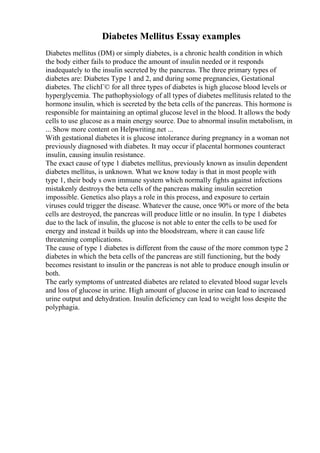 Diabetes Mellitus Essay examples
Diabetes mellitus (DM) or simply diabetes, is a chronic health condition in which
the body either fails to produce the amount of insulin needed or it responds
inadequately to the insulin secreted by the pancreas. The three primary types of
diabetes are: Diabetes Type 1 and 2, and during some pregnancies, Gestational
diabetes. The clichГ© for all three types of diabetes is high glucose blood levels or
hyperglycemia. The pathophysiology of all types of diabetes mellitusis related to the
hormone insulin, which is secreted by the beta cells of the pancreas. This hormone is
responsible for maintaining an optimal glucose level in the blood. It allows the body
cells to use glucose as a main energy source. Due to abnormal insulin metabolism, in
... Show more content on Helpwriting.net ...
With gestational diabetes it is glucose intolerance during pregnancy in a woman not
previously diagnosed with diabetes. It may occur if placental hormones counteract
insulin, causing insulin resistance.
The exact cause of type 1 diabetes mellitus, previously known as insulin dependent
diabetes mellitus, is unknown. What we know today is that in most people with
type 1, their body s own immune system which normally fights against infections
mistakenly destroys the beta cells of the pancreas making insulin secretion
impossible. Genetics also plays a role in this process, and exposure to certain
viruses could trigger the disease. Whatever the cause, once 90% or more of the beta
cells are destroyed, the pancreas will produce little or no insulin. In type 1 diabetes
due to the lack of insulin, the glucose is not able to enter the cells to be used for
energy and instead it builds up into the bloodstream, where it can cause life
threatening complications.
The cause of type 1 diabetes is different from the cause of the more common type 2
diabetes in which the beta cells of the pancreas are still functioning, but the body
becomes resistant to insulin or the pancreas is not able to produce enough insulin or
both.
The early symptoms of untreated diabetes are related to elevated blood sugar levels
and loss of glucose in urine. High amount of glucose in urine can lead to increased
urine output and dehydration. Insulin deficiency can lead to weight loss despite the
polyphagia.
 