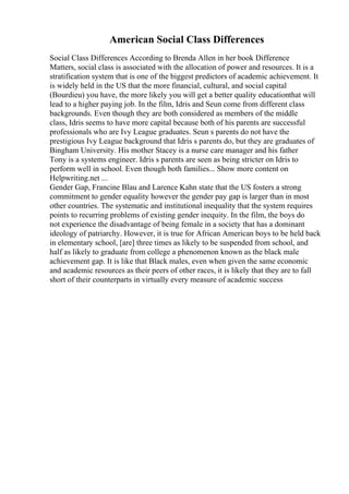 American Social Class Differences
Social Class Differences According to Brenda Allen in her book Difference
Matters, social class is associated with the allocation of power and resources. It is a
stratification system that is one of the biggest predictors of academic achievement. It
is widely held in the US that the more financial, cultural, and social capital
(Bourdieu) you have, the more likely you will get a better quality educationthat will
lead to a higher paying job. In the film, Idris and Seun come from different class
backgrounds. Even though they are both considered as members of the middle
class, Idris seems to have more capital because both of his parents are successful
professionals who are Ivy League graduates. Seun s parents do not have the
prestigious Ivy League background that Idris s parents do, but they are graduates of
Bingham University. His mother Stacey is a nurse care manager and his father
Tony is a systems engineer. Idris s parents are seen as being stricter on Idris to
perform well in school. Even though both families... Show more content on
Helpwriting.net ...
Gender Gap, Francine Blau and Larence Kahn state that the US fosters a strong
commitment to gender equality however the gender pay gap is larger than in most
other countries. The systematic and institutional inequality that the system requires
points to recurring problems of existing gender inequity. In the film, the boys do
not experience the disadvantage of being female in a society that has a dominant
ideology of patriarchy. However, it is true for African American boys to be held back
in elementary school, [are] three times as likely to be suspended from school, and
half as likely to graduate from college a phenomenon known as the black male
achievement gap. It is like that Black males, even when given the same economic
and academic resources as their peers of other races, it is likely that they are to fall
short of their counterparts in virtually every measure of academic success
 