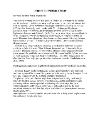 Rumen Microbiome Essay
Diversity based on rumen microbiome
Yak is lower methane producer than cattle, in spite of the fact that both the animals
are fed similar diets and there are only small variations between the microbiomes of
both the animals. Lower methane and hydrogen yields in yak vs cattle are 0.26 vs
0.33 mmol methane/g dry matter intake and 0.28 vs 0.86 mmol/d hydrogen
generation have been reported. Hydrogen recovery from cattle was significantly
higher than that from yak (Mi et al., 2017). There were a few higher abundant bacteria
in the yak species, which would produce less hydrogen, in comparison to that in
cattle. However, in the abundance of methanogens, there was no difference between
the two animal species. It is therefore, hypothesized that ... Show more content on
Helpwriting.net ...
Therefore, these compounds have been used as medicine in traditional system of
medicare in India, Pakistan, China, Srilanka, Japan and other Asian and African
countries These are also used for preservation of foods and as spices in kitchen in
many parts of the world since time immemorial. More than 200,000 defined structures
of plant secondary compounds have been identified. These PSM can generally be
classified into three major groups: saponins, tannins and essential oils (EO) (Kamra
et al., 2008).
Plant secondary metabolites might inhibit methane emission by the following modes:
They might directly inhibit methanogens as these compounds have anti microbial
activities against different microbial groups, but unfortunately the methanogens donot
have any correlation with the methane emitted by the animals.
The plant secondary metabolites might have anti protozoal activity, which might
indirectly result in reduced numbers of methanogens. As the ciliate protozoa and
methanogens have an ecto symbiotic relationship, the latter might lose their
symbiotic partners and hydrogen supply due to killing of ciliates by the plant
secondary metabolites and therefore, might result in reduced production of methane
(Santra et al., 1994).
As the plant secondary metabolites have anti microbial activity, which might reduce
the numbers of bacteria and fungi
 