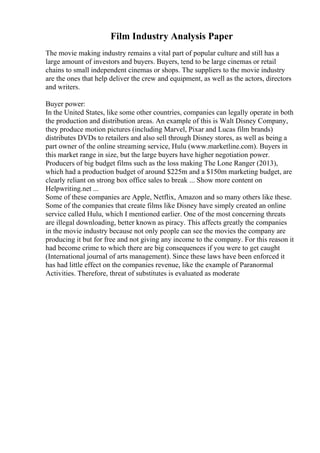 Film Industry Analysis Paper
The movie making industry remains a vital part of popular culture and still has a
large amount of investors and buyers. Buyers, tend to be large cinemas or retail
chains to small independent cinemas or shops. The suppliers to the movie industry
are the ones that help deliver the crew and equipment, as well as the actors, directors
and writers.
Buyer power:
In the United States, like some other countries, companies can legally operate in both
the production and distribution areas. An example of this is Walt Disney Company,
they produce motion pictures (including Marvel, Pixar and Lucas film brands)
distributes DVDs to retailers and also sell through Disney stores, as well as being a
part owner of the online streaming service, Hulu (www.marketline.com). Buyers in
this market range in size, but the large buyers have higher negotiation power.
Producers of big budget films such as the loss making The Lone Ranger (2013),
which had a production budget of around $225m and a $150m marketing budget, are
clearly reliant on strong box office sales to break ... Show more content on
Helpwriting.net ...
Some of these companies are Apple, Netflix, Amazon and so many others like these.
Some of the companies that create films like Disney have simply created an online
service called Hulu, which I mentioned earlier. One of the most concerning threats
are illegal downloading, better known as piracy. This affects greatly the companies
in the movie industry because not only people can see the movies the company are
producing it but for free and not giving any income to the company. For this reason it
had become crime to which there are big consequences if you were to get caught
(International journal of arts management). Since these laws have been enforced it
has had little effect on the companies revenue, like the example of Paranormal
Activities. Therefore, threat of substitutes is evaluated as moderate
 