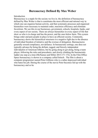 Bureaucracy Defined By Max Weber
Introduction
Bureaucracy is a staple for the society we live in. the definition of bureaucracy
defined by Max Weber is that is constitutes the most efficient and rational way in
which one can organize human activity, and that systematic processes and organized
hierarchies were necessary to maintain order, maximize efficiency and eliminate
favoritism. We see this in our businesses, government, schools, hospitals, banks, and
every aspect of our society. There are always hierarchies in every aspect of life that
show us who is in charge and has the power, and the ones below them. This system
brings order and puts people in place to have an efficient society. Commonly,
bureaucracy shows the hierarchical structures in a negative light due to the absence
of individual freedom of initiative and the overuse of delegation. Bureaucracies
generally reward compliance, not defiance. In bureaucratic settings, one does not
typically advance by being the defiant, rugged, and fiercely independent
individualist of American folklore, but by going along to get along, being a team
player, following the rules and procedures, and slowly climbing the bureaucratic
ladder one step at a time (McNamee and Miller 2013:171 172). In the Film Office
Space bureaucracy is shown in a company called Initech . The film is about a
computer programmer named Peter Gibbons who is a rather depressed individual
who hates his job. During the course of the movie Peter becomes fed up with the
bureaucracy and so he
 