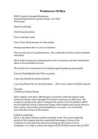 Weaknesses Of Ikea
SWOT Analysis StrengthsWeaknesses
Internal OriginAttractive product design. Low Price
Well design
Market Leadership
Solid financial position
Focus on product range
Clear Vision Weak presence in Asian market
Damage reputation due to a series of incidents
The size and scale of its global business. This could make it hard to control standards
and quality.
IKEA needs to keep good communication with its consumers and other stakeholders
about its environmental activities.
The need for low cost products to be balanced against producing good quality
External OriginOpportunities Micro economy
A growing demand for greener products
A growing demand for low priced products. ... Show more content on Helpwriting.net
...
Strengths
a.Attractive Product Design
IKEA employs more than 1,000 designers around the world who operate under
democratic design culture and apply the concept in practice on a daily basis. The
company is putting in the effort to integrate this notion to all of its products. IKEA
has developed the notion of democratic design which implies achieving an attractive
form, quality, functionality and sustainability at a low price. It is consistently
increasing the revenues of the business.
b.Market Leadership
IKEA is the largest furniture retailer around the world. The current leadership
position of the company provides considerable advantages in terms of the
economies of scale and at the same time creating an entry barrier for new
competitors. It is ready to achieve the target of EUR 50 billion annual sales by 2020.
 