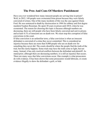 The Pros And Cons Of Murdere Punishment
Have you ever wondered how many innocent people are serving time in prison?
Well, in 2015, 149 people were exonerated from prison because they were falsely
convicted of crimes. One of the many incidents of this was the case against Glenn
Ford. He was sentenced to death by electrocution in 1984 for robbery and first degree
murderof Isadore Rozeman. He spent 30 years in prison until 2014, when he was
exonerated. The reason for choosing this topic is because although numbers are
decreasing, there are still people who have been falsely convicted and sent to prison;
and at least 4.1% of innocents are on death row. We must stop this corruption of false
convictions in the court.
If false conviction is an unfamiliar term, a false conviction is when an innocent
defendant is convicted of a crime they never committed. This is considered an
injustice because there are more than 8,000 people who are on death row for
something they never did. The courts should be where the people find the truth of the
trial, but this rarely happens. Some trials may have the truth come to light, but not
many. Instead, it has only resolved conflicts between the defendant and plaintiff. As
stated prior, although there are decreasing numbers, it is still an injustice that occurs.
There are many ways that false convictions occur. One example is what prosecutors
do with evidence. It has been shown that some prosecutors would fabricate, or create
evidence illegally to show the defendant s guilt, or hide
 