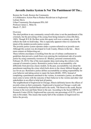 Juvenile Justice System Is Not The Punishment Of The...
Restore the Youth, Restore the Community
A Collaborative Action Plan to Reduce Recidivism in Englewood
LuGary Davis
Urban Community Development PPA 505
Professor James L. Miles Sr.
March 17, 2015
Overview
The chief problem in any community cursed with crime is not the punishment of the
criminals, but the preventing of the young from being trained to crime (Du Bois,
1903). Though W.E.B. Du Bois wrote this quote well over a century ago, it still
reflects the truth we hold today. This is especially apparent when we examine the
intent of the modern juvenile justice system.
The juvenile justice system operates under a system referred to as juvenile court.
Although this system was developed in Cook County, Illinois in the late ... Show
more content on Helpwriting.net ...
These reforms encompass everything from the use of solitary confinement to
guidelines that prevent a youth from even entering the institutional side of juvenile
justice by using community resources (E. Blaskey, personal communication,
February 28, 2015). One of the most popular ideas motivating this reform is the
concept of restorative justice. Restorative justice looks at accountability a bit
differently from previous classic models. In the past, accountability was about the
punishment matching the crime which boils down to the classic biblical thought, an
eye for an eye. Restorative justice defines accountability as taking responsibility for
your behavior and taking action to repair the harm (BARJ, 1995). Instead of
completing a punishment unrelated to the victims, in restorative justice, an offender
must come to terms with the outcome of their behavior to the victims and other vital
stakeholders in an effort to help heal all parties.
The neighborhood of Englewood in Chicago, Illinois definitely knows the effects of
juvenile crime on their community. Englewood is located on Chicago s south side
and is bordered by Garfield Boulevard to the north, 75th Street to the south, Racine
Avenue to the west and State Street to the east. According to the Social IMPACT
Research Center (2014), Englewood has a poverty rate percentage of 42.5%, second
only to Riverdale. This means that nearly half of the residents in Englewood live
below the poverty
 