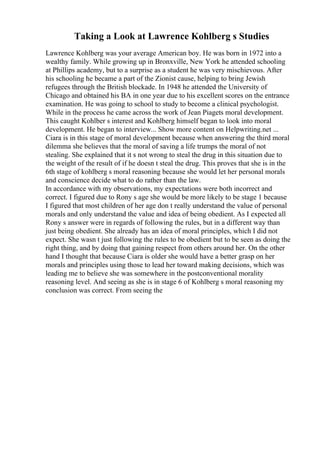 Taking a Look at Lawrence Kohlberg s Studies
Lawrence Kohlberg was your average American boy. He was born in 1972 into a
wealthy family. While growing up in Bronxville, New York he attended schooling
at Phillips academy, but to a surprise as a student he was very mischievous. After
his schooling he became a part of the Zionist cause, helping to bring Jewish
refugees through the British blockade. In 1948 he attended the University of
Chicago and obtained his BA in one year due to his excellent scores on the entrance
examination. He was going to school to study to become a clinical psychologist.
While in the process he came across the work of Jean Piagets moral development.
This caught Kohlber s interest and Kohlberg himself began to look into moral
development. He began to interview... Show more content on Helpwriting.net ...
Ciara is in this stage of moral development because when answering the third moral
dilemma she believes that the moral of saving a life trumps the moral of not
stealing. She explained that it s not wrong to steal the drug in this situation due to
the weight of the result of if he doesn t steal the drug. This proves that she is in the
6th stage of kohlberg s moral reasoning because she would let her personal morals
and conscience decide what to do rather than the law.
In accordance with my observations, my expectations were both incorrect and
correct. I figured due to Rony s age she would be more likely to be stage 1 because
I figured that most children of her age don t really understand the value of personal
morals and only understand the value and idea of being obedient. As I expected all
Rony s answer were in regards of following the rules, but in a different way than
just being obedient. She already has an idea of moral principles, which I did not
expect. She wasn t just following the rules to be obedient but to be seen as doing the
right thing, and by doing that gaining respect from others around her. On the other
hand I thought that because Ciara is older she would have a better grasp on her
morals and principles using those to lead her toward making decisions, which was
leading me to believe she was somewhere in the postconventional morality
reasoning level. And seeing as she is in stage 6 of Kohlberg s moral reasoning my
conclusion was correct. From seeing the
 