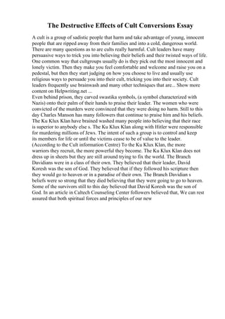 The Destructive Effects of Cult Conversions Essay
A cult is a group of sadistic people that harm and take advantage of young, innocent
people that are ripped away from their families and into a cold, dangerous world.
There are many questions as to are cults really harmful. Cult leaders have many
persuasive ways to trick you into believing their beliefs and their twisted ways of life.
One common way that cultgroups usually do is they pick out the most innocent and
lonely victim. Then they make you feel comfortable and welcome and raise you on a
pedestal, but then they start judging on how you choose to live and usually use
religious ways to persuade you into their cult, tricking you into their society. Cult
leaders frequently use brainwash and many other techniques that are... Show more
content on Helpwriting.net ...
Even behind prison, they carved swastika symbols, (a symbol characterized with
Nazis) onto their palm of their hands to praise their leader. The women who were
convicted of the murders were convinced that they were doing no harm. Still to this
day Charles Manson has many followers that continue to praise him and his beliefs.
The Ku Klux Klan have brained washed many people into believing that their race
is superior to anybody else s. The Ku Klux Klan along with Hitler were responsible
for murdering millions of Jews. The intent of such a group is to control and keep
its members for life or until the victims cease to be of value to the leader.
(According to the Cult information Centre) To the Ku Klux Klan, the more
warriors they recruit, the more powerful they become. The Ku Klux Klan does not
dress up in sheets but they are still around trying to fix the world. The Branch
Davidians were in a class of their own. They believed that their leader, David
Koresh was the son of God. They believed that if they followed his scripture then
they would go to heaven or in a paradise of their own. The Branch Davidian s
beliefs were so strong that they died believing that they were going to go to heaven.
Some of the survivors still to this day believed that David Koresh was the son of
God. In an article in Caltech Counseling Center followers believed that, We can rest
assured that both spiritual forces and principles of our new
 