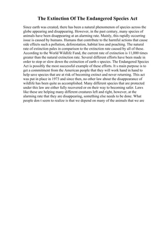 The Extinction Of The Endangered Species Act
Since earth was created, there has been a natural phenomenon of species across the
globe appearing and disappearing. However, in the past century, many species of
animals have been disappearing at an alarming rate. Mainly, this rapidly occurring
issue is caused by humans. Humans that contribute to the harmful actions that cause
side effects such a pollution, deforestation, habitat loss and poaching. The natural
rate of extinction pales in comparison to the extinction rate caused by all of these.
According to the World Wildlife Fund, the current rate of extinction is 11,000 times
greater than the natural extinction rate. Several different efforts have been made in
order to stop or slow down the extinction of earth s species. The Endangered Species
Act is possibly the most successful example of these efforts. It s main purpose is to
get a commitment from the American people that they will work hand in hand to
help save species that are at risk of becoming extinct and never returning. This act
was put in place in 1973 and since then, no other law about the disappearance of
wildlife has been quite as accomplished. Many different species that are protected
under this law are either fully recovered or on their way to becoming safer. Laws
like these are helping many different creatures left and right, however, at the
alarming rate that they are disappearing, something else needs to be done. What
people don t seem to realize is that we depend on many of the animals that we are
 