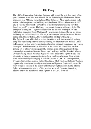 Ufc Essay
The UFC will storm into Detroit on Saturday with one of the best fight cards of the
year. The main event will be a rematch for the featherweight title between former
champion Jose Aldo and current champ Max Holloway. After weathering an early
storm, Holloway proved his resiliency and dominated Aldo to win the title at UFC
212 in June by third round TKO in front of the former champ s home crowd in
Brazil. At just 25 years old, Holloway continues to improve with every fight. The
champion is riding an 11 fight win streak with his last loss coming in 2013 to
lightweight champion Conor McGregor by unanimous decision. During his streak,
Holloway has defeated the likes of Aldo, Cub Swanson, Jeremy Stephens, Ricardo
Lamas and Anthony Pettis.... Show more content on Helpwriting.net ...
The fight will be on a bit of short notice for Aldo, as he ll have to end his training
camp two weeks early. He was initially training for a rematch with Ricardo Lamas
in December, so this won t be similar to other short notice circumstances we ve seen
in the past. Aldo has never lost a rematch in his career, but this will be his first
coming off of a loss. Co main event The co main event of the evening will be a
heavyweight showdown between former title challenger and No. 1 ranked Alistair
Overeem taking on No. 4 Francis Ngannou. Some believe this fight will be a title
eliminator with the winner earning the right to challenge champion Stipe Miocic.
After unsuccessfully challenging Miocic for the title at UFC 203 last September,
Overeem has won two straight fights. He defeated Mark Hunt and Fabricio Werdum,
respectively, en route to Saturday s matchup with Ngannou. Overeem is one of the
most dedicated strikers in the history of the heavyweight division, but he ll face a
fighter with devastating power of his own this weekend. Ngannou has quickly
become one of the most talked about fighters in the UFC. With his
 