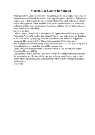 Modern Day Slavery In America
America imports almost 90 percent of its seafood, so it s not a surprise that some of
that comes from Thailand, the world s third biggest exporter of seafood. What might
surprise you is that modern day slaves scattered about the small Indonesian islands
caught a large portion of that seafood. From pet foodmanufacturers, to restaurants,
and supermarkets, many unsuspecting Americans and their pets are helping finance
slaveryand human trafficking.
Slaves to the Fish
I admit, I took a second look at when I read the report released in March from the
Associated Press (AP), modern day slavery? Yes, it s true and a bonus for this Back
in the USA writer, a group of journalists helped free over 500 slaves trapped in
Indonesia. The majority, 210 ... Show more content on Helpwriting.net ...
And their graves were with wrong names, said Senasook. Like, if I died, at my grave
it would not bear my name but it would be someone else.
Today Sensasook is home thanks to assistance from a Thai based Labor Rights
Promotion Network (LPN).
LPN estimates that as many as 3,000 more victims are scattered in vessels afloat in
the surrounding sea. Because of the vast area, missing identification papers, and
history of lax regulations, even a close estimate of how many fishing slaves are in
need of rescue.
Follow the
 
