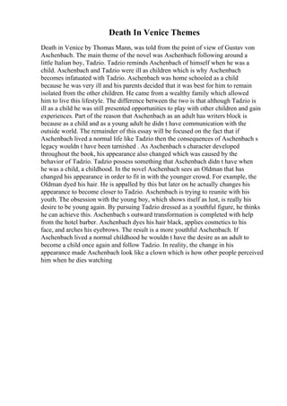 Death In Venice Themes
Death in Venice by Thomas Mann, was told from the point of view of Gustav von
Aschenbach. The main theme of the novel was Aschenbach following around a
little Italian boy, Tadzio. Tadzio reminds Aschenbach of himself when he was a
child. Aschenbach and Tadzio were ill as children which is why Aschenbach
becomes infatuated with Tadzio. Aschenbach was home schooled as a child
because he was very ill and his parents decided that it was best for him to remain
isolated from the other children. He came from a wealthy family which allowed
him to live this lifestyle. The difference between the two is that although Tadzio is
ill as a child he was still presented opportunities to play with other children and gain
experiences. Part of the reason that Aschenbach as an adult has writers block is
because as a child and as a young adult he didn t have communication with the
outside world. The remainder of this essay will be focused on the fact that if
Aschenbach lived a normal life like Tadzio then the consequences of Aschenbach s
legacy wouldn t have been tarnished . As Aschenbach s character developed
throughout the book, his appearance also changed which was caused by the
behavior of Tadzio. Tadzio possess something that Aschenbach didn t have when
he was a child, a childhood. In the novel Aschenbach sees an Oldman that has
changed his appearance in order to fit in with the younger crowd. For example, the
Oldman dyed his hair. He is appalled by this but later on he actually changes his
appearance to become closer to Tadzio. Aschenbach is trying to reunite with his
youth. The obsession with the young boy, which shows itself as lust, is really his
desire to be young again. By pursuing Tadzio dressed as a youthful figure, he thinks
he can achieve this. Aschenbach s outward transformation is completed with help
from the hotel barber. Aschenbach dyes his hair black, applies cosmetics to his
face, and arches his eyebrows. The result is a more youthful Aschenbach. If
Aschenbach lived a normal childhood he wouldn t have the desire as an adult to
become a child once again and follow Tadzio. In reality, the change in his
appearance made Aschenbach look like a clown which is how other people perceived
him when he dies watching
 